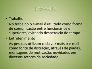 Depois do Hotmail, surgiram vários provedores de e-mail, yahoo, gmail, pop, ig, entre outros.ImportânciaComunicaçãoInformaçãoRapidez	Hoje em dia o uso do e-mail torna a comunicação entre as pessoas muito mais rápida que uns tempos atrás, a troca de informação com rapidez gera benefícios para quem usa, além de ser de extrema importância para qualquer profissional.