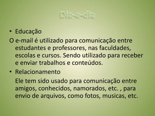 Dia-a-diaTrabalho	No trabalho o e-mail é utilizado como forma de comunicação entre funcionários e superiores, evitando desperdício do tempo.Entretenimento	As pessoas utilizam cada vez mais o e-mail como fonte de distração, através de piadas, mensagens de motivação, novidades em diversos setores da sociedade.