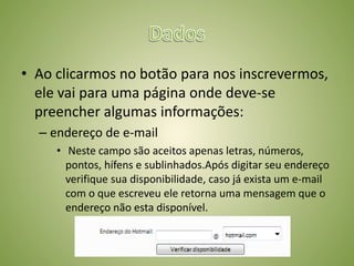 • Ao clicarmos no botão para nos inscrevermos,
ele vai para uma página onde deve-se
preencher algumas informações:
– endereço de e-mail
• Neste campo são aceitos apenas letras, números,
pontos, hífens e sublinhados.Após digitar seu endereço
verifique sua disponibilidade, caso já exista um e-mail
com o que escreveu ele retorna uma mensagem que o
endereço não esta disponível.
 