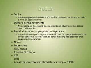 – Senha
• Neste campo deve-se colocar sua senha, onde será mostrado ao lado
o nível de segurança dela.
– Digitar a Senha novamente
• Neste campo é necessário que você coloque novamente sua senha
para confirmação.
– E-mail alternativo ou pergunta de segurança:
• Neste item você pode digitar um e-mail para recuperação de senha ou
outros serviços e informações, se achar melhor pode escolher uma
pergunta de segurança.
– Nome
– Sobrenome
– País/Região
– Estado e Território
– CEP
– Sexo
– Ano de nascimento(sem abreviatura, exemplo: 1990)
 