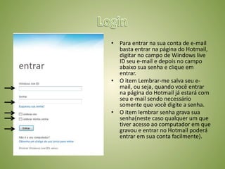 • Para entrar na sua conta de e-mail
basta entrar na página do Hotmail,
digitar no campo de Windows live
ID seu e-mail e depois no campo
abaixo sua senha e clique em
entrar.
• O item Lembrar-me salva seu e-
mail, ou seja, quando você entrar
na página do Hotmail já estará com
seu e-mail sendo necessário
somente que você digite a senha.
• O item lembrar senha grava sua
senha(neste caso qualquer um que
tiver acesso ao computador em que
gravou e entrar no Hotmail poderá
entrar em sua conta facilmente).
 