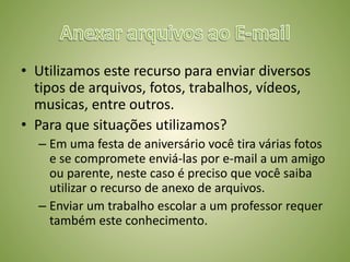 • Utilizamos este recurso para enviar diversos
tipos de arquivos, fotos, trabalhos, vídeos,
musicas, entre outros.
• Para que situações utilizamos?
– Em uma festa de aniversário você tira várias fotos
e se compromete enviá-las por e-mail a um amigo
ou parente, neste caso é preciso que você saiba
utilizar o recurso de anexo de arquivos.
– Enviar um trabalho escolar a um professor requer
também este conhecimento.
 