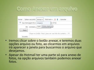 • Iremos clicar sobre o botão anexar, e teremos duas
opções arquivo ou foto, ao clicarmos em arquivos
irá aparecer a janela para buscarmos o arquivo que
desejamos.
• Apesar do Hotmail ter uma parte só para anexo de
fotos, na opção arquivos também podemos anexar
fotos.
 