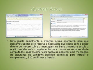 • Uma janela semelhante a imagem acima aparecerá, para que
possamos utilizar este recurso é necessário que clique com o botão
direito do mouse sobre a mensagem na barra amarela e escola a
opção Instalar este complemento para todos os usuários deste
computador, após escolher esta opção irá aparecer uma mensagem
de segurança do Windows pedindo permissão para instalar o
complemento, é só confirmar e instalar.
 