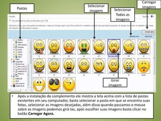 • Após a instalação do complemento ele mostra a tela acima com a lista de pastas
existentes em seu computador, basta selecionar a pasta em que se encontra suas
fotos, selecionar as imagens desejadas, além disso quando passamos o mouse
sobre as imagens podemos girá-las, após escolher suas imagens basta clicar no
botão Carregar Agora.
Selecionar
imagem
Carregar
imagens
Selecionar
Todas as
imagens
Pastas
Girar
imagem
 