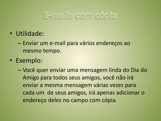 • Utilidade:
– Enviar um e-mail para vários endereços ao
mesmo tempo.
• Exemplo:
– Você quer enviar uma mensagem linda do Dia do
Amigo para todos seus amigos, você não irá
enviar a mesma mensagem várias vezes para
cada um de seus amigos, irá apenas adicionar o
endereço deles no campo com cópia.
 