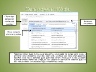 • Podemos utilizar duas formas para colocarmos endereços no campo com cópia, o
primeiro é clicando sobre a opção Cc e aparecerá a janela ao lado nesta janela podemos
escolher entre nossos contatos quais queremos enviar a mensagem e eles aparecem
automaticamente dentro do campo, ou caso você queira colocar um endereço que não
esta na sua lista de contatos basta digitá-lo dentro do campo.
Clique aqui
para exibir
sua lista de
contatos
Clique aqui para
selecionar o contato
Endereços
adicionados
 