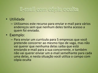 • Utilidade
– Utilizamos este recurso para enviar e-mail para vários
endereços sem que nenhum deles tenha acesso a
quem foi enviado.
• Exemplo:
– Para enviar um currículo para 5 empresas que você
pretende concorrer ao mesmo tipo de vaga, mas não
vai querer que nenhuma delas saiba que está
enviando e-mail para a sua concorrente, e também
não vai querer enviar um e-mail semelhante para cada
uma delas, e nesta situação você utiliza o campo com
cópia oculta
 