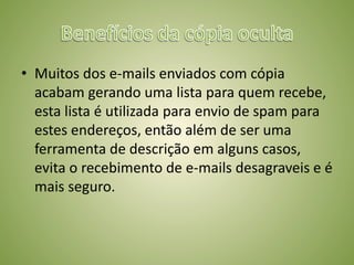 • Muitos dos e-mails enviados com cópia
acabam gerando uma lista para quem recebe,
esta lista é utilizada para envio de spam para
estes endereços, então além de ser uma
ferramenta de descrição em alguns casos,
evita o recebimento de e-mails desagraveis e é
mais seguro.
 