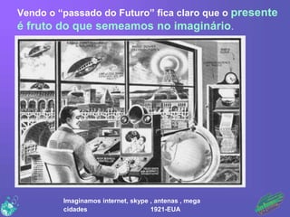 Vendo o “passado do Futuro” fica claro que o presente
é fruto do que semeamos no imaginário.
Imaginamos internet, skype , ...