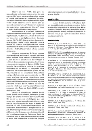 MACIEL et al. - Prevalência da Cárie Precoce na Infância em Crianças de 6 a 36 Meses




        Observa-se que 78,6% dos pais ou                                               odontológicos de atendimentos a bebês dentro de sua
responsáveis já haviam escovado os dentes das suas                                     própria filosofia.
crianças, 97,8% com creme dental na própria escova
da criança, mas apenas 14,2% usavam o fio dental.
                                                                                       CONCLUSÃO
Vale a pena ressaltar que apesar de não ter sido objeto
deste estudo, observou-se que alguns pais ou                                                  A cárie dentária aumenta em função da idade
responsáveis relataram que “não escovam os dentes                                      em conseqüência do aumento do número de dentes
das suas crianças porque elas não deixavam”, o que                                     erupcionados e do consumo de açúcar na dieta. Não se
se sugere uma investigação mais profunda.                                              observou diferença estatística significante entre a
        Apesar de cerca de 93,0% deles saberem que                                     presença de cárie dentária em crianças prematuras ou
suas crianças tinham dentes de leite e que esses eram                                  de baixo peso, o que sugere a necessidade de mais
importantes (88,1%), bem como pelo fato de afirmarem                                   estudos sobre o tema.
que conheciam as condições dentárias das suas
crianças (74,4%), 6,0% delas já sentiram dor de dente.                                 REFERÊNCIAS
De acordo com Feitosa, Colares e Pinkham (2005) a
                                                                                       BARROS, S. G.; CASTRO ALVES, A.; PUGLIESE, L. S.;
maioria das crianças que apresenta cárie severa
                                                                                       REIS, S. R. A. Contribuição ao estudo da cárie dentária em
reclama de dor de dente, da dificuldade de comer certos                                crianças de 0-30 meses. Pesqui Odontol Bras, São Paulo,
alimentos e 26,0% já haviam faltado aula por causa da                                  v. 15, n. 3, p. 215-222, jul./set. 2001.
dor de dente.
                                                                                       BEZERRA, R. T. P. A. Percepção de um grupo de mães em
        Verifica-se que apenas 12,5% das crianças                                      relação à atenção odontológica precoce no município de
foram ao dentista, sendo que 40,9% foram porque os                                     Caruaru/PE, 2003. Monografia (Curso de Graduação),
dentes estavam tortos. Ressalta-se entretanto que                                      Faculdade de Odontologia de Caruaru, Caruaru, 2003.
87,65% das mães caruaruenses desconhecem a                                             BÖNECKER, M. J. S. Estudo epidemiológico da prevalência,
existência de serviços odontológicos de atendimentos                                   distribuição e grau de afecção cárie dentária em crianças
a bebês, conforme estudo de Bezerra (2003). E que                                      de 0 a 36 meses de idade no município de Diadema - São
                                                                                       Paulo – Brasil. In: DAVIDOFF, D. C. O.; ABDO, R. C. C.;
segundo Peres (2002) a maioria das crianças
                                                                                       SILVA, S. M. B. Prevalência de cárie precoce da infância.
examinadas no seu estudo (72,3%) jamais havia                                          Pesq Bras Odontoped Clín Integr, João Pessoa, v. 5, n.
consultado um cirurgião dentista até o sexto ano de                                    3, p. 215-221, set./dez. 2005.
vida, enquanto que aos seis anos de idade, 2/3 das
                                                                                       BRANDÃO, I. M. G.; ARCIERI, R. M.; SUNDEFELD, M. L.
crianças não tiveram se quer uma consulta nos 12                                       M.; MOIMAZ, S. A. S. Cárie precoce: influência de variáveis
meses anteriores à entrevista indicando uma baixa                                      sócio-comportamentais e do locus de controle da saúde em
assistência odontológica. E, cita também que o principal                               um grupo de crianças de Araraquara, São Paulo, Brasil.
                                                                                       Cad Saúde Pública, Rio de Janeiro, v. 22, n. 6, p. 1247-
motivo das consultas foi à revisão ou controle, seguidas
                                                                                       1256, jun. 2006.
pela cárie e queixa de dor. Pode-se observar no
presente estudo que o serviço odontológico mais                                        BUISCHI, I. P. Promoção de saúde bucal na clínica
procurado foi o Posto de Saúde (68,2%), assim                                          odontológica. São Paulo: Artes médicas, 2000. 360p.

designado por eles.                                                                    CERQUEIRA, L. M.; ALVES, M. S. C. S.; BÖNECKER, M.
        Todavia, os resultados do presente estudo                                      J.; PINHO, A . L. S. Estudo da prevalência de cárie e da
podem levantar várias hipóteses, dentre elas: que as                                   dieta em crianças de 0 a 36 meses na cidade de Natal-RN.
                                                                                       J Bras Odontol Odontoped Bebê, Curitiba, v. 2, n. 9, p.
crianças das creches municipais de Caruaru/PE não                                      351-356, set./out. 1998.
têm acesso aos serviços odontológicos, quer seja
porque seus pais ou responsáveis ao deixarem suas                                      CÔRREA, M. S. N. Odontopediatria na 1ª infância. São
                                                                                       Paulo: Santos, 1998. 850p.
crianças nas creches não têm tempo de levá-los ao
dentista; ou pelo próprio desconhecimento da                                           CÔRREA, M. S. N. Odontopediatria na 1ª infância. 2. ed.
necessidade de tratamento da dentição decídua; ou                                      São Paulo: Santos, 2005, 230p.
pela deficiência na prestação de serviços odontológicos
                                                                                       COSTA, A. J. L.; NADANOVSKY; P. Epidemiologia e
públicos; ou pela não atuação preventiva ou assistencial                               Bioestatística na pesquisa odontológica: desenhos de
dos cirurgiões-dentistas das Equipes de Saúde da                                       estudo epidemiológicos. São Paulo: Ateneu, 2005.
Família nas quais se encontram localizadas as creches
                                                                                       DAVIDOFF, D. C. O.; ABDO, R. C. C.; SILVA, S. M. B.
ou ainda pela necessidade de oferta de serviços                                        Prevalência de cárie precoce da infância. Pesq Bras



64                                                                          Pesq Bras Odontoped Clin Integr, João Pessoa, v. 7, n. 1, p. 59-65, jan./abr. 2007
 