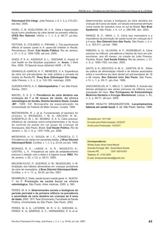 MACIEL et al. - Prevalência da Cárie Precoce na Infância em Crianças de 6 a 36 Meses




Odontoped Clín Integr, João Pessoa, v. 5, n. 3, p. 215-221,                          Determinantes sociais e biológicos da cárie dentária em
set./dez. 2005.                                                                      crianças de 6 anos de idade: um estudo transversal alinhado
                                                                                     numa coorte de nascidos vivos no sul do Brasil. Rev Bras
FADEL, C. B.; KOZLOWSKI JR, V. A. Dieta e higienização                               Epidemiol, São Paulo, v. 6, n.4, p. 296-306, dez. 2003.
bucal como preditores da cárie dental na primeira infância.
UFES Rev Odontol, Vitória, v. 1, n. 2, p. 66-77, jul./dez.                           RAMOS, B. C.; MAIA, L. C. Cárie tipo mamadeira e a
1999.                                                                                importância da promoção de saúde bucal em crianças de 0
                                                                                     a 4 anos. Rev Odontol Univ São Paulo, São Paulo, v. 3, n.
FEITOSA, S.; COLARES, V.; PIKHAM, J. The psychosocial                                3, p. 303-311, jul./set. 1999.
effects of severe caries in 4- years-old children in Recife,
Pernambuco, Brasil. Cad Saúde Pública, Rio de Janeiro,                               RIBEIRO, A. G.; OLIVEIRA, A. F.; ROSENBLAT, A. Cárie
v. 21, n. 5, p. 1550-1556, set./out. 2005.                                           precoce na infância: prevalência e fatores de risco em pré-
                                                                                     escolares, aos 48 meses, na cidade de João Pessoa,
GOES, P. S. A.; KASSOUF, A. L.; SHEIHAM, A. Impact of                                Paraíba, Brasil. Cad Saúde Pública, Rio de Janeiro, v. 21,
oral health on the Brazilian population. In: Anais. J Dent                           n. 6, p. 1695-1700, nov./dez. 2005.
Res. 2000: 79 Special Issue (Abstract IADR – S 10).
                                                                                     SAITO, S. K.; DECCICO, H. M. U. ; SANTOS, M. N. . Efeito
GRANVILLE–GARCIA, A. F.; MENEZES, V. A. Experiência                                  da prática de alimentação infantil e de fatores associados
de cárie em pré-escolares da rede pública e privada da                               sobre a ocorrência da cárie dental em pré-escolares de 18
cidade do Recife-PE. Pesq Bras Odontoped Clín Integr,                                a 48 meses. Rev Odontol Univ São Paulo, São Paulo,
João Pessoa, v. 5, n. 2, p. 103-109, maio/ago. 2005.                                 v.13, n. 1, p. 05-11, jan./mar. 1999.

GUEDES-PINTO, A. C. Odontopediatria. 7. ed. São Paulo:                               VASCONCELOS, N. T.; MELO, T.; GAVINHA, S. Estudo dos
Santos, 2003.                                                                        fatores etiológicos das cáries precoces da infância numa
                                                                                     população de risco. Rev Portuguesa de Estomatologia
MACIEL, S. S. S. V. Prevalência de cárie dentária nas                                Medicina Dentária e Cirurgia Maxilofacial, Lisboa, v. 45,
crianças de 7 a 48 meses de idade, da clínica                                        n. 2, p. 69-77, abr./jun. 2004.
odontológica do Verdão, Distrito Sanitário Oeste, Cuiabá
-MT. 1998. 53f. Monografia da especialização da                                      WORD HEALTH ORGANIZATION. Levantamentos
Universidade de Federal de Mato Grosso, Cuiabá, 1998.                                básicos em saúde bucal. 4. ed. São Paulo: Santos, 1999.

MATHEWSON, R. J. et al. Fundamentals of dentistry for
children. In: BRANDÃO, I. M. G.; ARCIERI, R. M.;
SUNDEFELD, M. L. M.; MOIMAZ, S. A. S. Cárie precoce:                                  Recebido em: 10/11/06
influência de variáveis sócio-comportamentais e do locus                              Enviado para Reformulação: 22/02/07
de controle da saúde em um grupo de crianças de                                       Aceito para Publicação: 14/03/07
Araraquara, São Paulo, Brasil. Cad Saúde Pública, Rio de
Janeiro, v. 22, n. 6, p. 1247-1256, jun. 2006.

MEDEIROS, U. V.; SOUZA, M. I. C.; FONSECA, C. T.
Prevalência de cáries em pacientes bebês. J Bras Odontol
                                                                                      Correspondência:
Odontoped Bebê, Curitiba, v. 1, n. 3, p. 23-34, jul./set. 1998.
                                                                                      Shirley Suely Veras Vieira Maciel
MORAES, R. S. ; LANGE, A . A. R. ; MODESTO, A.;                                       Avenida Portugal, 584 - Santa Maria Gorete
CASTRO, L. A . Freqüência da cárie de estabelecimento                                 Caruaru-PE               CEP: 55016-901
precoce e relação com a dieta e a higiene bucal. RBO, Rio                             Telefone: 81. 2103-2000
de Janeiro, v. 62, n.1/2, p. 28-31, 2005.                                             E-mail: shirleyverasmaciel@gmail.com

NELSON-FILHO, P.; QUEIROZ, A. M.; MUSSOLINO, V. M.
Avaliação dos hábitos alimentares em crianças portadoras
de cárie de mamadeira. J Bras Odontol Odontoped Bebê,
Curitiba, v. 4, n. 17, p. 30-35, jan./fev. 2001.

NEWBRUN, E. Dieta, saúde bucal e saúde geral. In : BUICHI,
Y. de P. Promoção de saúde bucal na clínica
odontológica. São Paulo: Artes médicas, 2000. p. 360.

PERES, M. A. A. Determinantes sociais e biológicos do
período perinatal e da primeira infância na prevalência
e severidade da carie dentária em crianças de 6 anos
de idade. 2002. 181f. Tese (Doutorado), Faculdade de Saúde
Publica, Universidade de São Paulo, São Paulo, 2002.

PERES, M. A. A.; LATORRE, M. R. V. O.; SHEIHAN, A.;
PERES, K. G.; BARROS, S. C.; HERNANDEZ, P. G. et al.



Pesq Bras Odontoped Clin Integr, João Pessoa, v. 7, n. 1, p. 59-65, jan./abr. 2007                                                                       65
 