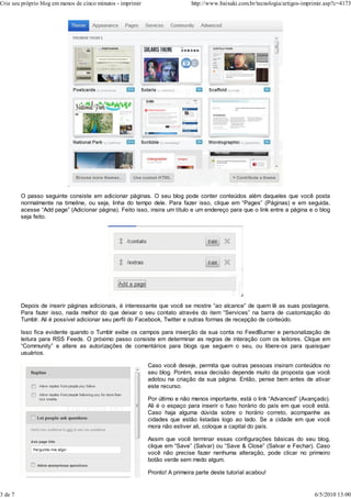 O passo seguinte consiste em adicionar páginas. O seu blog pode conter conteúdos além daqueles que você posta
normalmente na timeline, ou seja, linha do tempo dele. Para fazer isso, clique em “Pages” (Páginas) e em seguida,
acesse “Add page” (Adicionar página). Feito isso, insira um título e um endereço para que o link entre a página e o blog
seja feito.
Depois de inserir páginas adicionais, é interessante que você se mostre “ao alcance” de quem lê as suas postagens.
Para fazer isso, nada melhor do que deixar o seu contato através do item “Services” na barra de customização do
Tumblr. Ali é possível adicionar seu perfil do Facebook, Twitter e outras formas de recepção de conteúdo.
Isso fica evidente quando o Tumblr exibe os campos para inserção da sua conta no FeedBurner e personalização de
leitura para RSS Feeds. O próximo passo consiste em determinar as regras de interação com os leitores. Clique em
“Community” e altere as autorizações de comentários para blogs que seguem o seu, ou libere-os para quaisquer
usuários.
Caso você deseje, permita que outras pessoas insiram conteúdos no
seu blog. Porém, essa decisão depende muito da proposta que você
adotou na criação da sua página. Então, pense bem antes de ativar
este recurso.
Por último e não menos importante, está o link “Advanced” (Avançado).
Ali é o espaço para inserir o fuso horário do país em que você está.
Caso haja alguma dúvida sobre o horário correto, acompanhe as
cidades que estão listadas logo ao lado. Se a cidade em que você
mora não estiver ali, coloque a capital do país.
Assim que você terminar essas configurações básicas do seu blog,
clique em “Save” (Salvar) ou “Save & Close” (Salvar e Fechar). Caso
você não precise fazer nenhuma alteração, pode clicar no primeiro
botão verde sem medo algum.
Pronto! A primeira parte deste tutorial acabou!
Crie seu próprio blog em menos de cinco minutos - imprimir http://www.baixaki.com.br/tecnologia/artigos-imprimir.asp?c=4173
3 de 7 6/5/2010 13:00
 
