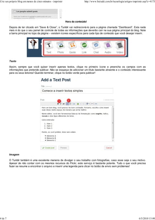 Hora do conteúdo!
Depois de ter clicado em “Save & Close”, o Tumblr vai redirecioná-lo para a página chamada “Dashboard”. Esta nada
mais é do que o seu painel de controle de todas as informações que deverão cair na sua página principal do blog. Note
a barra principal no topo da página – existem ícones específicos para cada tipo de conteúdo que você desejar inserir.
Texto
Assim, sempre que você quiser inserir apenas textos, clique no primeiro ícone e preencha os campos com as
informações que pretende publicar. Não se esqueça de adicionar um título bastante atraente e o conteúdo interessante
para os seus leitores! Quando terminar, clique no botão verde para publicar!
Imagem
O Tumblr também é uma excelente maneira de divulgar o seu trabalho com fotografias, caso esse seja o seu motivo.
Apesar de não contar com os mesmos recursos do Flickr, este serviço é bastante potente. Tudo o que você precisa
fazer se resume a encontrar o arquivo e inserir uma legenda para clicar no botão de envio sem problemas!
Crie seu próprio blog em menos de cinco minutos - imprimir http://www.baixaki.com.br/tecnologia/artigos-imprimir.asp?c=4173
4 de 7 6/5/2010 13:00
 