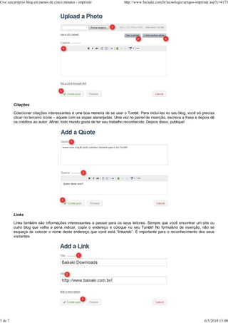 Citações
Colecionar citações interessantes é uma boa maneira de se usar o Tumblr. Para incluí-las no seu blog, você só precisa
clicar no terceiro ícone – aquele com as aspas alaranjadas. Uma vez no painel de inserção, escreva a frase e depois dê
os créditos ao autor. Afinal, todo mundo gosta de ter seu trabalho reconhecido. Depois disso, publique!
Links
Links também são informações interessantes a passar para os seus leitores. Sempre que você encontrar um site ou
outro blog que valha a pena indicar, copie o endereço e coloque no seu Tumblr! No formulário de inserção, não se
esqueça de colocar o nome deste endereço que você está “linkando”. É importante para o reconhecimento dos seus
visitantes.
Crie seu próprio blog em menos de cinco minutos - imprimir http://www.baixaki.com.br/tecnologia/artigos-imprimir.asp?c=4173
5 de 7 6/5/2010 13:00
 