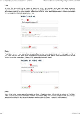 Chat
Se você for um grande fã de peças de teatro ou filmes, por exemplo, pode fazer uso desta ferramenta
superinteressante. Aqui você reproduz diálogos em um padrão bastante curioso. Para que as linhas de cada
personagem apareçam em cores diferentes, você só precisa teclar “Enter” e em seguida inserir o nome do personagem
com os dois pontos (:) ao lado, para indicar a fala.
Áudio
Postar áudio também é uma das melhores formas de fazer com que o seu público interaja com a informação inserida no
seu Tumblr. Se você não quiser pagar um domínio ou algo parecido, pode publicar o seu podcast ou coisa do tipo
através do seu blog “instantâneo”. Para enviá-lo, basta seguir os passos abaixo!
Vídeo
Assim como outras plataformas de construção de blogs, o Tumblr permite a incorporação de vídeos do YouTube e
outros serviços como Vimeo, Dailymotion e outros – basta ter o código para inserir no campo indicado. Mas, se você
deseja fazer um vídeo na hora, ative sua webcam, salve-o no seu computador e selecione a segunda aba.
Crie seu próprio blog em menos de cinco minutos - imprimir http://www.baixaki.com.br/tecnologia/artigos-imprimir.asp?c=4173
6 de 7 6/5/2010 13:00
 