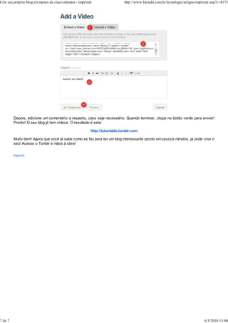 Depois, adicione um comentário a respeito, caso seja necessário. Quando terminar, clique no botão verde para enviar!
Pronto! O seu blog já tem vídeos. O resultado é este:
http://tutorialdo.tumblr.com
Muito bem! Agora que você já sabe como se faz para ter um blog interessante pronto em poucos minutos, já pode criar o
seu! Acesse o Tumblr e mãos à obra!
Imprimir
Crie seu próprio blog em menos de cinco minutos - imprimir http://www.baixaki.com.br/tecnologia/artigos-imprimir.asp?c=4173
7 de 7 6/5/2010 13:00
 