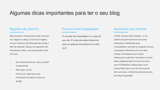 Algumas dicas importantes para ter o seu blog
Registre seu domínio
Não escolha o nome somente pelo nome do
seu negócio ou blog. O domínio é registro
do que você fará. Escolha palavras curtas e
fácil de entender. Depois de registrado não
recomendo mudar, você pode perder muito
com isso.
• Seu domínio deve ser curto e de fácil
compreensão
• Não copie, nunca
• Procure por palavras chave -
Ferramenta de palavra chave do
google
Procure uma hospedagem
O servidor de hospedagem é a casa do
seu site. É onde ele estará disponível
para as pessoas encontrarem na web,
24/7
Apontando seu domínio
O DNS, Domain Name System - é um
sistema de gerenciamento de nomes
hierárquico e distribuído para
computadores, serviços ou qualquer recurso
conectado à Internet ou em uma rede
privada. Ele baseia-se em nomes
hierárquicos e permite a inscrição de vários
dados digitados além do nome do host e
seu IP (Wikipedia). Nesse passo você
precisa falar para o seu domínio que ele
tem uma casa, e direcionar ele para lá para
que fique hospedado.
 