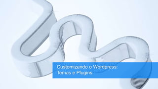 Customizando o Wordpress:
Temas e Plugins
 