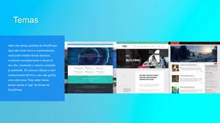 Temas
Além dos temas padrões do WordPress
(que são muito bons e customizáveis)
você pode instalar temas diversos,
mudando completamente o visual do
seu site, mantendo o mesmo conteúdo
já publicado. Em poucos cliques e sem
conhecimento técnico o seu site ganha
uma cara nova. Para obter novos
temas vamos à “loja” de temas do
WordPress.
 