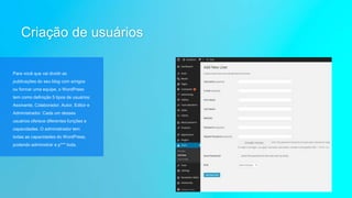 Criação de usuários
Para você que vai dividir as
publicações do seu blog com amigos
ou formar uma equipe, o WordPress
tem como definição 5 tipos de usuários:
Assinante, Colaborador, Autor, Editor e
Administrador. Cada um desses
usuários oferece diferentes funções e
capacidades. O administrador tem
todas as capacidades do WordPress,
podendo administrar a p*** toda.
 
