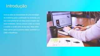 Introdução
Você já sabe da necessidade de uma estratégia
de marketing para a publicação de conteúdo, pra
isso você precisa ter um blog para a criação dos
seus conteúdos. Vamos colocar a mão na massa
e mostrar a vocês como se faz isso. Mais antes
disso vamos para a próxima etapa, aprender o é
CMS e WordPress.
 