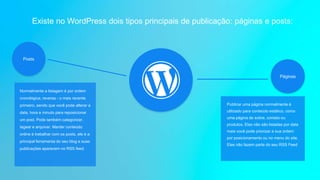 Páginas
Existe no WordPress dois tipos principais de publicação: páginas e posts:
Posts
Normalmente a listagem é por ordem
cronológica, reversa - o mais recente
primeiro, sendo que você pode alterar a
data, hora e minuto para reposicionar
um post. Pode também categorizar,
tagear e arquivar. Manter conteúdo
online é trabalhar com os posts, ele é a
principal ferramenta do seu blog e suas
publicações aparecem no RSS feed.
Publicar uma página normalmente é
utilizado para conteúdo estático, como
uma página de sobre, contato ou
produtos. Elas não são listadas por data
mais você pode priorizar a sua ordem
por posicionamento ou no menu do site.
Elas não fazem parte do seu RSS Feed
 