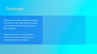 Conclusão
WordPress tem diversas vantagens e é simples
de se instalar e usar. Agora você pode começar
a sua estratégia de marketing de conteúdo e
obter resultados.
Continue explorando as funcionalidades do
WordPress e transforme seu blog na sua
principal ferramenta de marketing.
 