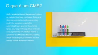 O que é um CMS?
CMS é a sigla de Content Management System -
na tradução literal para o português: Sistema de
Gerenciamento de Conteúdo, que permite o
usuário ter acesso ao um painel de
administração para gerenciar documentos,
textos, arquivos permitindo publicar conteúdos
em sua plataforma com interface intuitiva e
agradável. Os CMS's são utilizados para blog,
site(de todos os tipos), e-commerce e outros
meios e existem diversos no mercado.
 