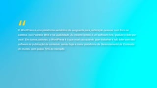 O WordPress é uma plataforma semântica de vanguarda para publicação pessoal, com foco na
estética, nos Padrões Web e na usabilidade. Ao mesmo tempo é um software livre, gratuito e feito por
você. Em outras palavras, o WordPress é o que você usa quando quer trabalhar e não lutar com seu
software de publicação de conteúdo, sendo hoje a maior plataforma de Gerenciamento de Conteúdo
do mundo, com quase 70% do mercado.
 