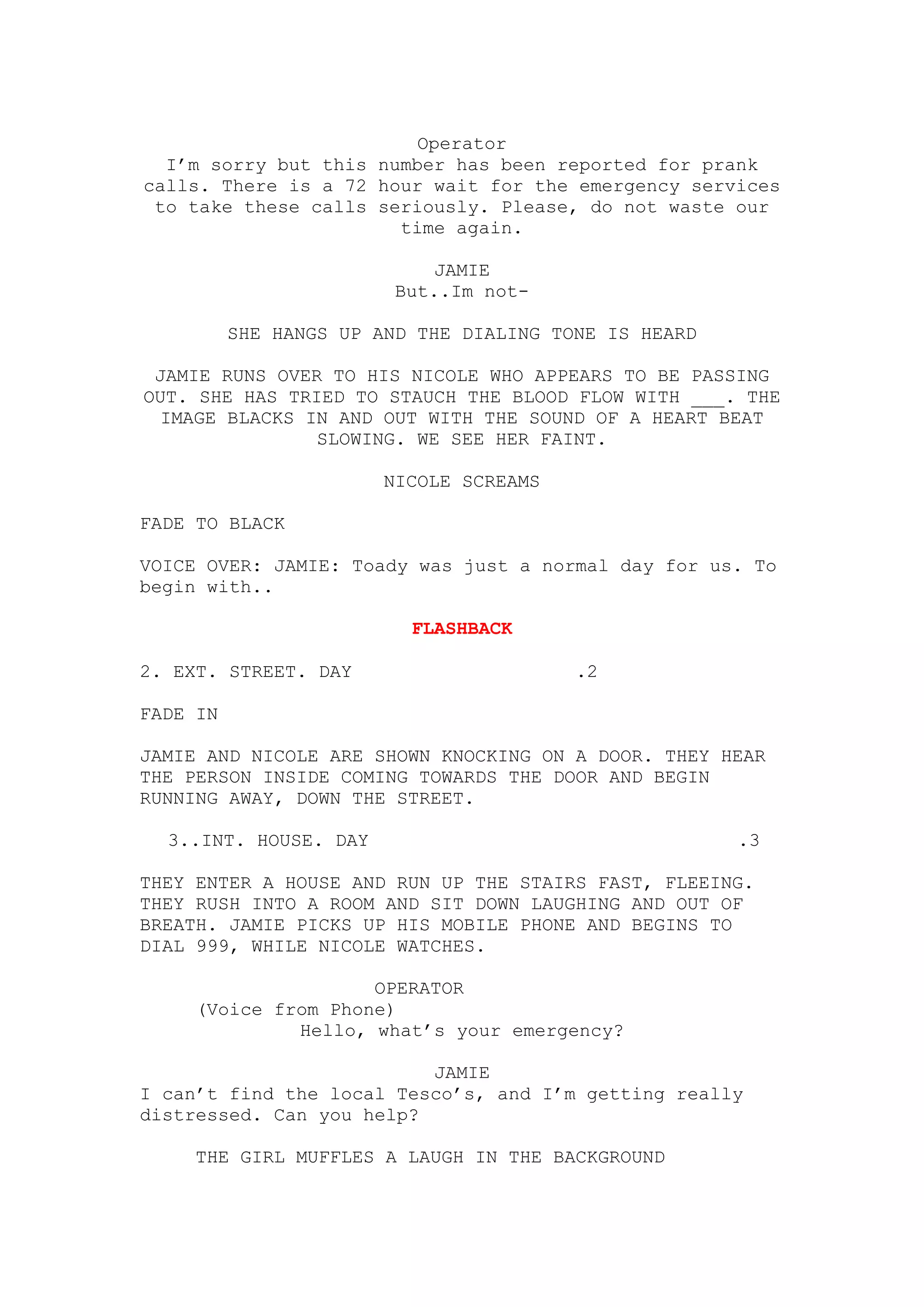 Operator
  I’m sorry but this number has been reported for prank
calls. There is a 72 hour wait for the emergency services
 to take these calls seriously. Please, do not waste our
                       time again.

                             JAMIE
                         But..Im not-

          SHE HANGS UP AND THE DIALING TONE IS HEARD

 JAMIE RUNS OVER TO HIS NICOLE WHO APPEARS TO BE PASSING
OUT. SHE HAS TRIED TO STAUCH THE BLOOD FLOW WITH ___. THE
 IMAGE BLACKS IN AND OUT WITH THE SOUND OF A HEART BEAT
                SLOWING. WE SEE HER FAINT.

                        NICOLE SCREAMS

FADE TO BLACK

VOICE OVER: JAMIE: Toady was just a normal day for us. To
begin with..

                          FLASHBACK

2. EXT. STREET. DAY                      .2

FADE IN

JAMIE AND NICOLE ARE SHOWN KNOCKING ON A DOOR. THEY HEAR
THE PERSON INSIDE COMING TOWARDS THE DOOR AND BEGIN
RUNNING AWAY, DOWN THE STREET.

  3..INT. HOUSE. DAY                                   .3

THEY ENTER A HOUSE AND RUN UP THE STAIRS FAST, FLEEING.
THEY RUSH INTO A ROOM AND SIT DOWN LAUGHING AND OUT OF
BREATH. JAMIE PICKS UP HIS MOBILE PHONE AND BEGINS TO
DIAL 999, WHILE NICOLE WATCHES.

                    OPERATOR
    (Voice from Phone)
             Hello, what’s your emergency?

                          JAMIE
I can’t find the local Tesco’s, and I’m getting really
distressed. Can you help?

    THE GIRL MUFFLES A LAUGH IN THE BACKGROUND
 