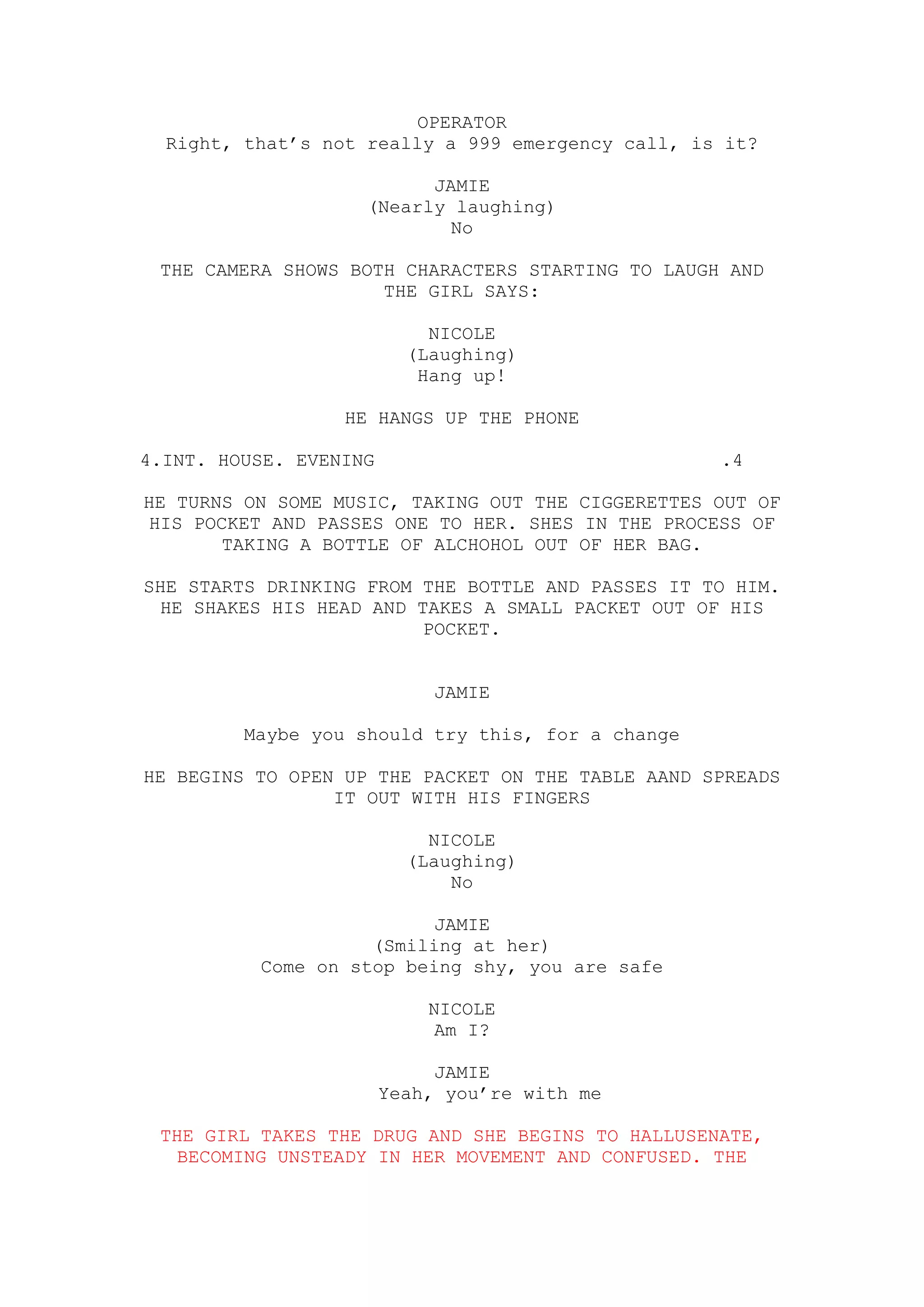 OPERATOR
  Right, that’s not really a 999 emergency call, is it?

                          JAMIE
                    (Nearly laughing)
                            No

 THE CAMERA SHOWS BOTH CHARACTERS STARTING TO LAUGH AND
                     THE GIRL SAYS:

                            NICOLE
                          (Laughing)
                           Hang up!

                  HE HANGS UP THE PHONE

4.INT. HOUSE. EVENING                              .4

HE TURNS ON SOME MUSIC, TAKING OUT THE CIGGERETTES OUT OF
HIS POCKET AND PASSES ONE TO HER. SHES IN THE PROCESS OF
       TAKING A BOTTLE OF ALCHOHOL OUT OF HER BAG.

SHE STARTS DRINKING FROM THE BOTTLE AND PASSES IT TO HIM.
 HE SHAKES HIS HEAD AND TAKES A SMALL PACKET OUT OF HIS
                         POCKET.


                             JAMIE

         Maybe you should try this, for a change

HE BEGINS TO OPEN UP THE PACKET ON THE TABLE AAND SPREADS
                 IT OUT WITH HIS FINGERS

                            NICOLE
                          (Laughing)
                              No

                          JAMIE
                    (Smiling at her)
          Come on stop being shy, you are safe

                            NICOLE
                             Am I?

                             JAMIE
                        Yeah, you’re with me

 THE GIRL TAKES THE DRUG AND SHE BEGINS TO HALLUSENATE,
  BECOMING UNSTEADY IN HER MOVEMENT AND CONFUSED. THE
 