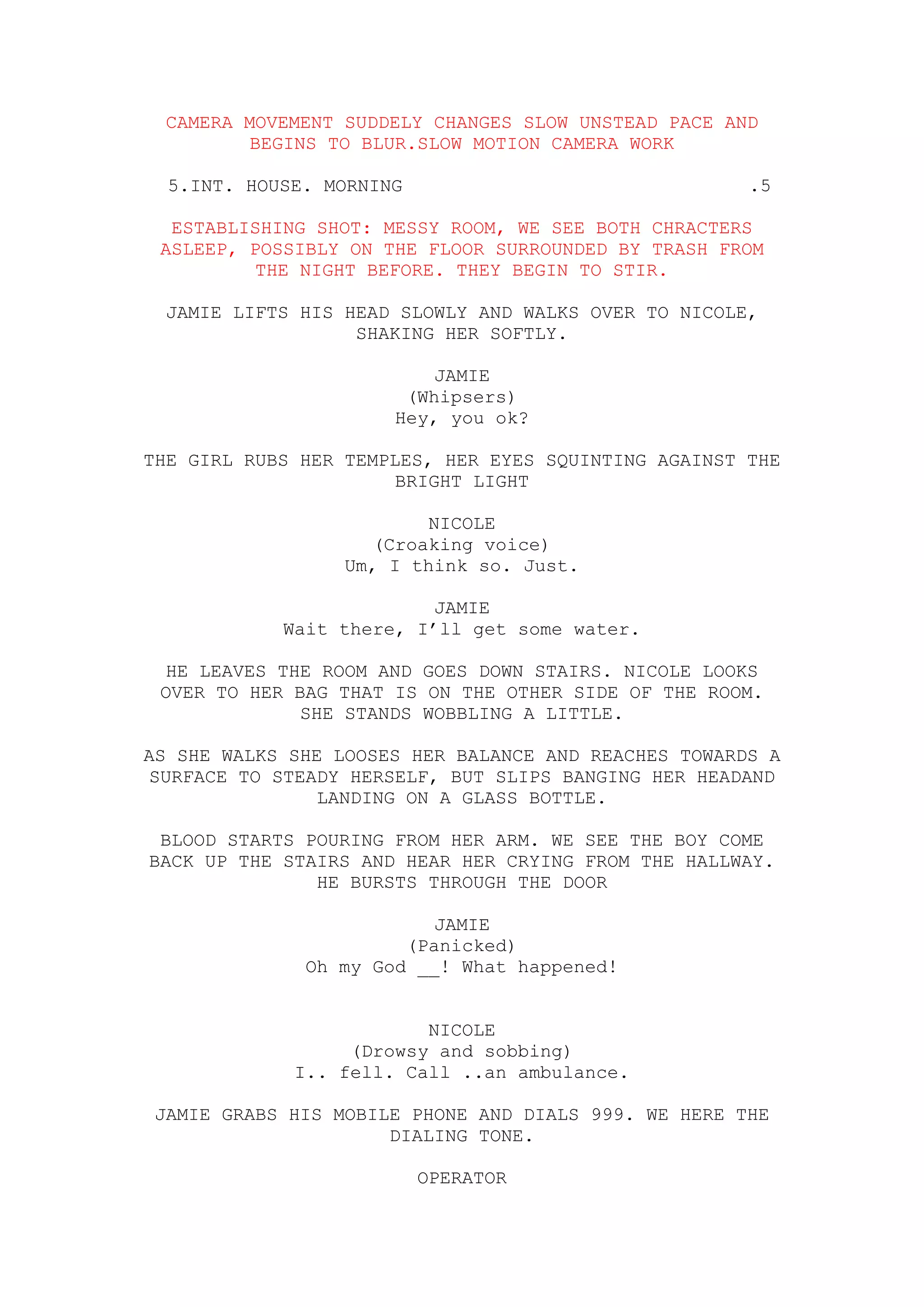 CAMERA MOVEMENT SUDDELY CHANGES SLOW UNSTEAD PACE AND
         BEGINS TO BLUR.SLOW MOTION CAMERA WORK

  5.INT. HOUSE. MORNING                               .5

  ESTABLISHING SHOT: MESSY ROOM, WE SEE BOTH CHRACTERS
 ASLEEP, POSSIBLY ON THE FLOOR SURROUNDED BY TRASH FROM
          THE NIGHT BEFORE. THEY BEGIN TO STIR.

 JAMIE LIFTS HIS HEAD SLOWLY AND WALKS OVER TO NICOLE,
                  SHAKING HER SOFTLY.

                          JAMIE
                       (Whipsers)
                      Hey, you ok?

THE GIRL RUBS HER TEMPLES, HER EYES SQUINTING AGAINST THE
                       BRIGHT LIGHT

                          NICOLE
                     (Croaking voice)
                  Um, I think so. Just.

                          JAMIE
            Wait there, I’ll get some water.

 HE LEAVES THE ROOM AND GOES DOWN STAIRS. NICOLE LOOKS
 OVER TO HER BAG THAT IS ON THE OTHER SIDE OF THE ROOM.
              SHE STANDS WOBBLING A LITTLE.

AS SHE WALKS SHE LOOSES HER BALANCE AND REACHES TOWARDS A
SURFACE TO STEADY HERSELF, BUT SLIPS BANGING HER HEADAND
                LANDING ON A GLASS BOTTLE.

 BLOOD STARTS POURING FROM HER ARM. WE SEE THE BOY COME
BACK UP THE STAIRS AND HEAR HER CRYING FROM THE HALLWAY.
               HE BURSTS THROUGH THE DOOR

                          JAMIE
                       (Panicked)
              Oh my God __! What happened!


                         NICOLE
                  (Drowsy and sobbing)
             I.. fell. Call ..an ambulance.

JAMIE GRABS HIS MOBILE PHONE AND DIALS 999. WE HERE THE
                     DIALING TONE.

                          OPERATOR
 