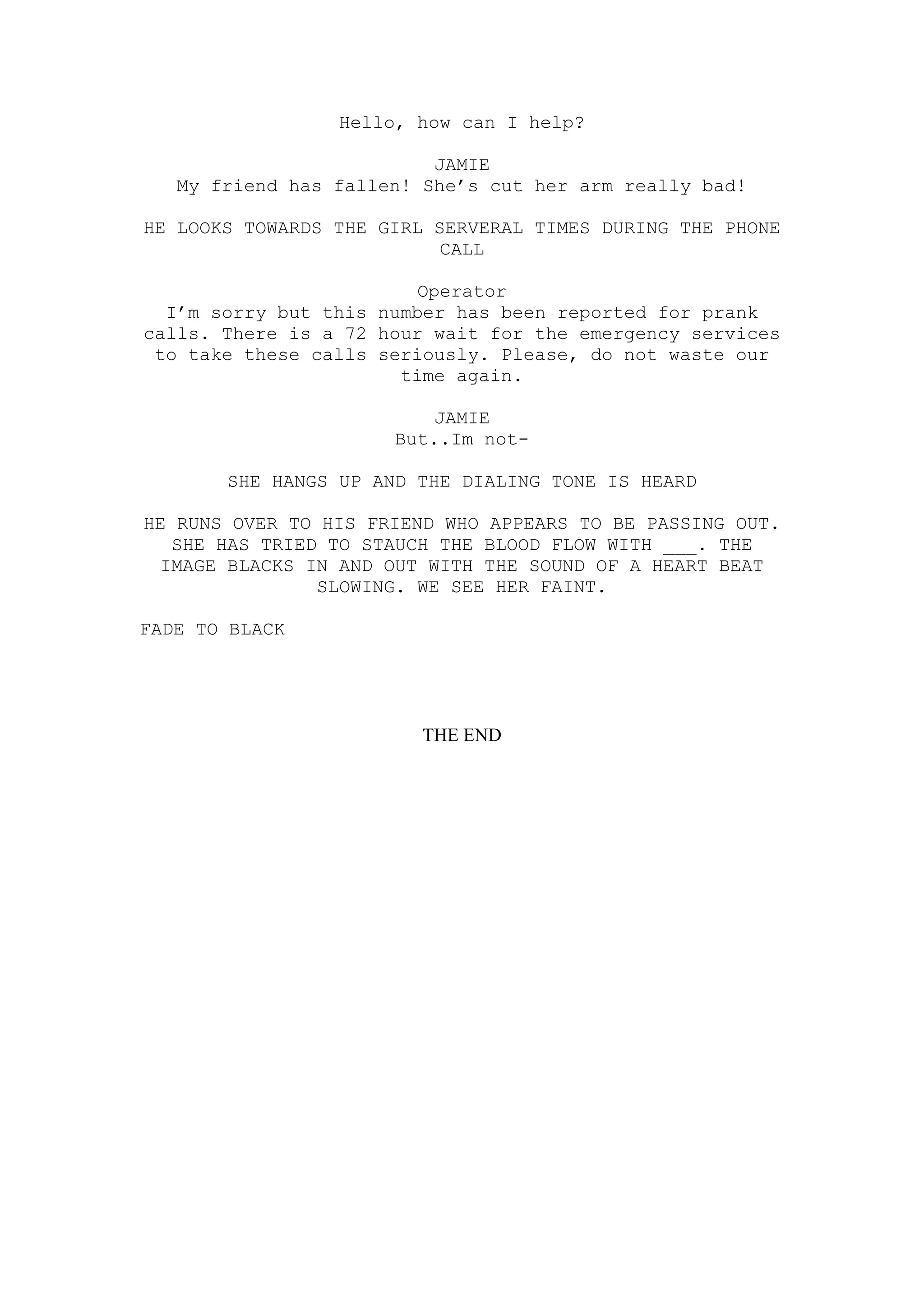 Hello, how can I help?

                          JAMIE
   My friend has fallen! She’s cut her arm really bad!

HE LOOKS TOWARDS THE GIRL SERVERAL TIMES DURING THE PHONE
                           CALL

                         Operator
  I’m sorry but this number has been reported for prank
calls. There is a 72 hour wait for the emergency services
 to take these calls seriously. Please, do not waste our
                       time again.

                          JAMIE
                      But..Im not-

       SHE HANGS UP AND THE DIALING TONE IS HEARD

HE RUNS OVER TO HIS FRIEND WHO APPEARS TO BE PASSING OUT.
  SHE HAS TRIED TO STAUCH THE BLOOD FLOW WITH ___. THE
 IMAGE BLACKS IN AND OUT WITH THE SOUND OF A HEART BEAT
                SLOWING. WE SEE HER FAINT.

FADE TO BLACK




                        THE END
 