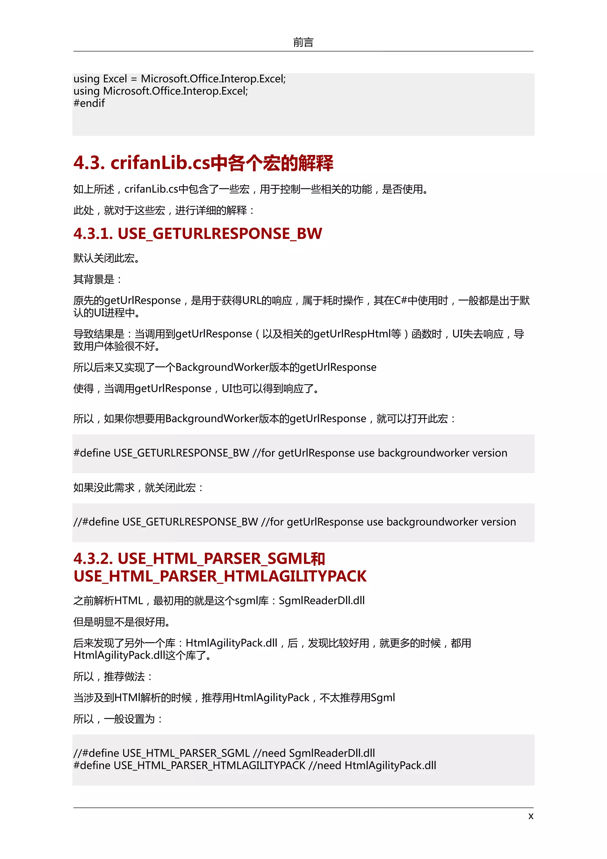 前言
using Excel = Microsoft.Office.Interop.Excel;
using Microsoft.Office.Interop.Excel;
#endif

4.3. crifanLib.cs中各个宏的解释
如上所述，crifanLib.cs中包含了一些宏，用于控制一些相关的功能，是否使用。
此处，就对于这些宏，进行详细的解释：

4.3.1. USE_GETURLRESPONSE_BW
默认关闭此宏。
其背景是：
原先的getUrlResponse，是用于获得URL的响应，属于耗时操作，其在C#中使用时，一般都是出于默
认的UI进程中。
导致结果是：当调用到getUrlResponse（以及相关的getUrlRespHtml等）函数时，UI失去响应，导
致用户体验很不好。
所以后来又实现了一个BackgroundWorker版本的getUrlResponse
使得，当调用getUrlResponse，UI也可以得到响应了。
所以，如果你想要用BackgroundWorker版本的getUrlResponse，就可以打开此宏：
#define USE_GETURLRESPONSE_BW //for getUrlResponse use backgroundworker version
如果没此需求，就关闭此宏：
//#define USE_GETURLRESPONSE_BW //for getUrlResponse use backgroundworker version

4.3.2. USE_HTML_PARSER_SGML和
USE_HTML_PARSER_HTMLAGILITYPACK
之前解析HTML，最初用的就是这个sgml库：SgmlReaderDll.dll
但是明显不是很好用。
后来发现了另外一个库：HtmlAgilityPack.dll，后，发现比较好用，就更多的时候，都用
HtmlAgilityPack.dll这个库了。
所以，推荐做法：
当涉及到HTMl解析的时候，推荐用HtmlAgilityPack，不太推荐用Sgml
所以，一般设置为：
//#define USE_HTML_PARSER_SGML //need SgmlReaderDll.dll
#define USE_HTML_PARSER_HTMLAGILITYPACK //need HtmlAgilityPack.dll

x

 