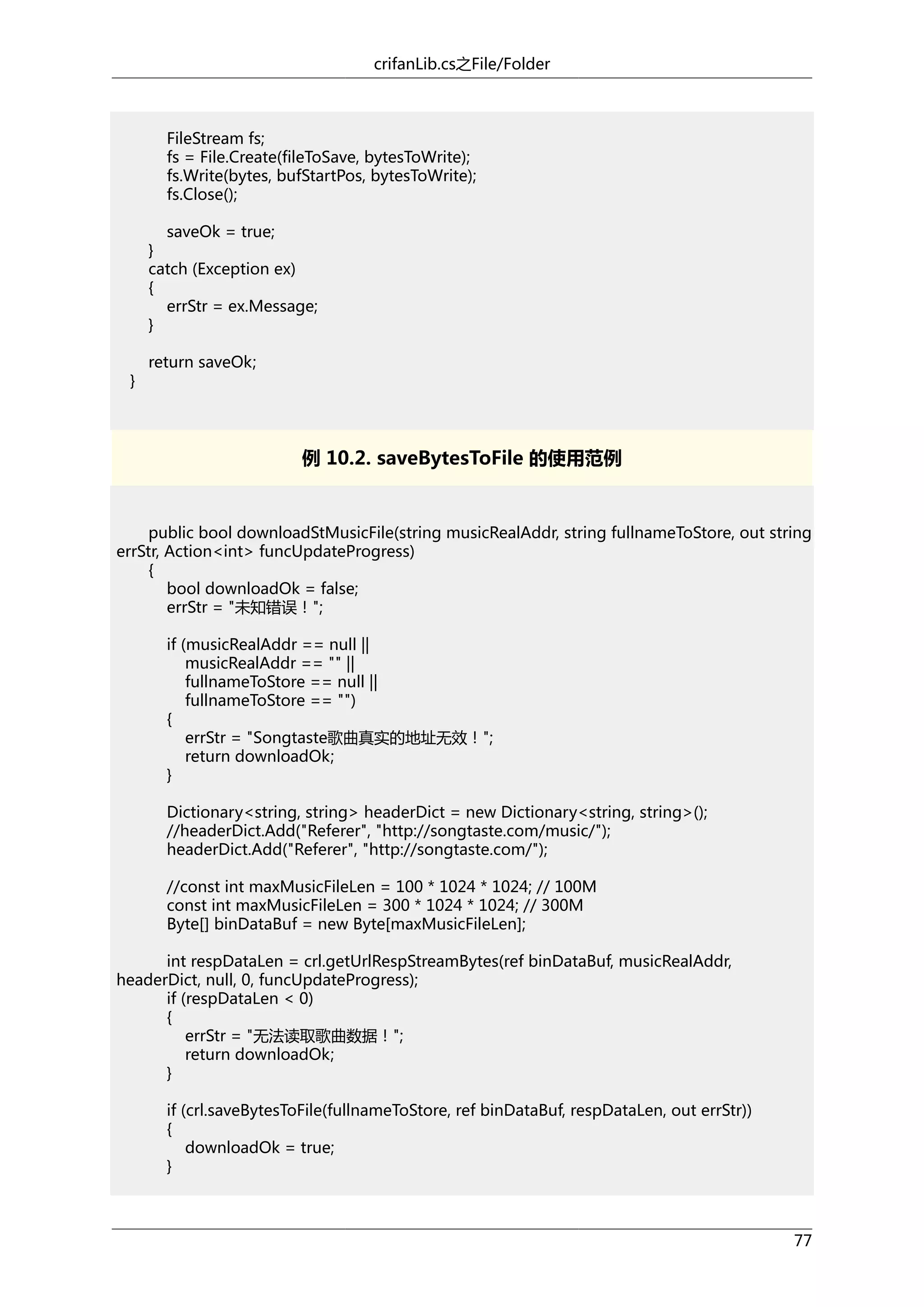 crifanLib.cs之File/Folder

FileStream fs;
fs = File.Create(fileToSave, bytesToWrite);
fs.Write(bytes, bufStartPos, bytesToWrite);
fs.Close();
saveOk = true;
}
catch (Exception ex)
{
errStr = ex.Message;
}
}

return saveOk;

例 10.2. saveBytesToFile 的使用范例

public bool downloadStMusicFile(string musicRealAddr, string fullnameToStore, out string
errStr, Action<int> funcUpdateProgress)
{
bool downloadOk = false;
errStr = "未知错误！";
if (musicRealAddr == null ||
musicRealAddr == "" ||
fullnameToStore == null ||
fullnameToStore == "")
{
errStr = "Songtaste歌曲真实的地址无效！";
return downloadOk;
}
Dictionary<string, string> headerDict = new Dictionary<string, string>();
//headerDict.Add("Referer", "http://songtaste.com/music/");
headerDict.Add("Referer", "http://songtaste.com/");
//const int maxMusicFileLen = 100 * 1024 * 1024; // 100M
const int maxMusicFileLen = 300 * 1024 * 1024; // 300M
Byte[] binDataBuf = new Byte[maxMusicFileLen];
int respDataLen = crl.getUrlRespStreamBytes(ref binDataBuf, musicRealAddr,
headerDict, null, 0, funcUpdateProgress);
if (respDataLen < 0)
{
errStr = "无法读取歌曲数据！";
return downloadOk;
}
if (crl.saveBytesToFile(fullnameToStore, ref binDataBuf, respDataLen, out errStr))
{
downloadOk = true;
}

77

 