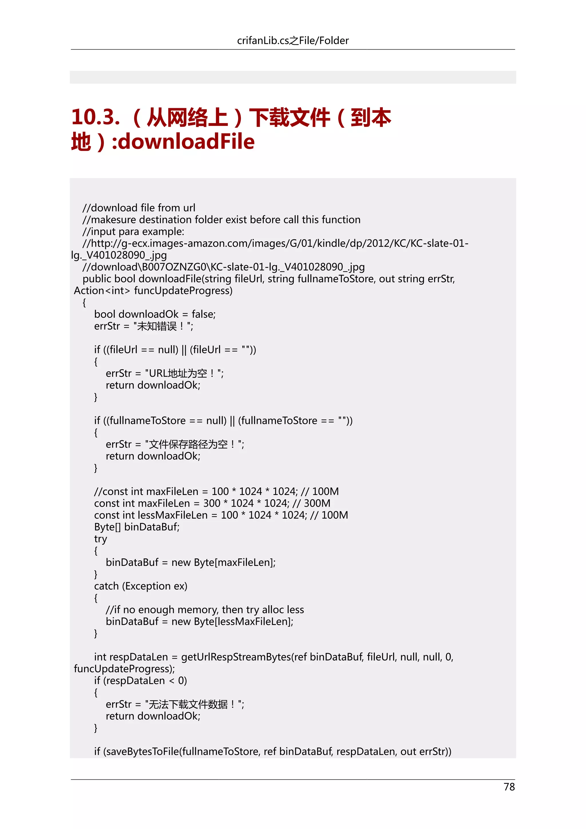 crifanLib.cs之File/Folder

10.3. （从网络上）下载文件（到本
地）:downloadFile
//download file from url
//makesure destination folder exist before call this function
//input para example:
//http://g-ecx.images-amazon.com/images/G/01/kindle/dp/2012/KC/KC-slate-01lg._V401028090_.jpg
//downloadB007OZNZG0KC-slate-01-lg._V401028090_.jpg
public bool downloadFile(string fileUrl, string fullnameToStore, out string errStr,
Action<int> funcUpdateProgress)
{
bool downloadOk = false;
errStr = "未知错误！";
if ((fileUrl == null) || (fileUrl == ""))
{
errStr = "URL地址为空！";
return downloadOk;
}
if ((fullnameToStore == null) || (fullnameToStore == ""))
{
errStr = "文件保存路径为空！";
return downloadOk;
}
//const int maxFileLen = 100 * 1024 * 1024; // 100M
const int maxFileLen = 300 * 1024 * 1024; // 300M
const int lessMaxFileLen = 100 * 1024 * 1024; // 100M
Byte[] binDataBuf;
try
{
binDataBuf = new Byte[maxFileLen];
}
catch (Exception ex)
{
//if no enough memory, then try alloc less
binDataBuf = new Byte[lessMaxFileLen];
}
int respDataLen = getUrlRespStreamBytes(ref binDataBuf, fileUrl, null, null, 0,
funcUpdateProgress);
if (respDataLen < 0)
{
errStr = "无法下载文件数据！";
return downloadOk;
}
if (saveBytesToFile(fullnameToStore, ref binDataBuf, respDataLen, out errStr))
78

 
