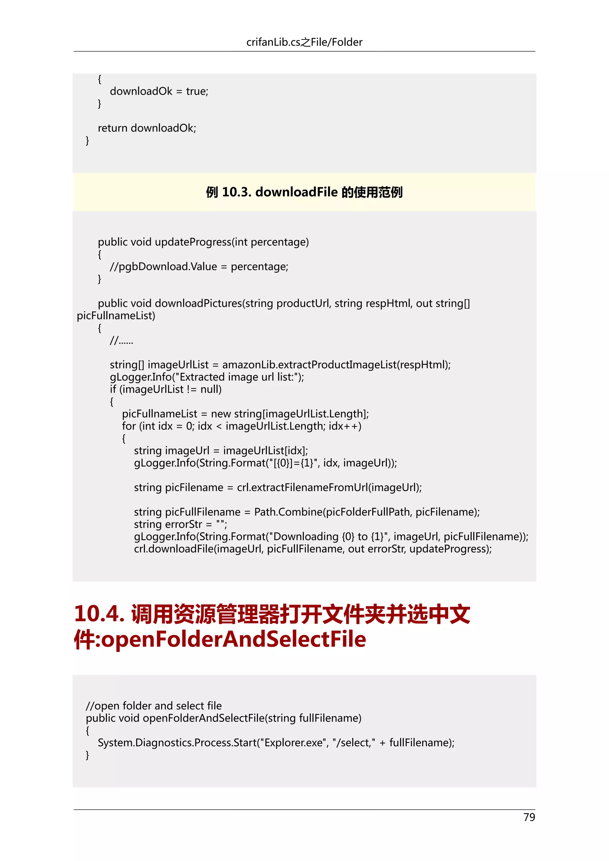 crifanLib.cs之File/Folder
{
}
}

downloadOk = true;

return downloadOk;

例 10.3. downloadFile 的使用范例

public void updateProgress(int percentage)
{
//pgbDownload.Value = percentage;
}
public void downloadPictures(string productUrl, string respHtml, out string[]
picFullnameList)
{
//......
string[] imageUrlList = amazonLib.extractProductImageList(respHtml);
gLogger.Info("Extracted image url list:");
if (imageUrlList != null)
{
picFullnameList = new string[imageUrlList.Length];
for (int idx = 0; idx < imageUrlList.Length; idx++)
{
string imageUrl = imageUrlList[idx];
gLogger.Info(String.Format("[{0}]={1}", idx, imageUrl));
string picFilename = crl.extractFilenameFromUrl(imageUrl);
string picFullFilename = Path.Combine(picFolderFullPath, picFilename);
string errorStr = "";
gLogger.Info(String.Format("Downloading {0} to {1}", imageUrl, picFullFilename));
crl.downloadFile(imageUrl, picFullFilename, out errorStr, updateProgress);

10.4. 调用资源管理器打开文件夹并选中文
件:openFolderAndSelectFile
//open folder and select file
public void openFolderAndSelectFile(string fullFilename)
{
System.Diagnostics.Process.Start("Explorer.exe", "/select," + fullFilename);
}

79

 