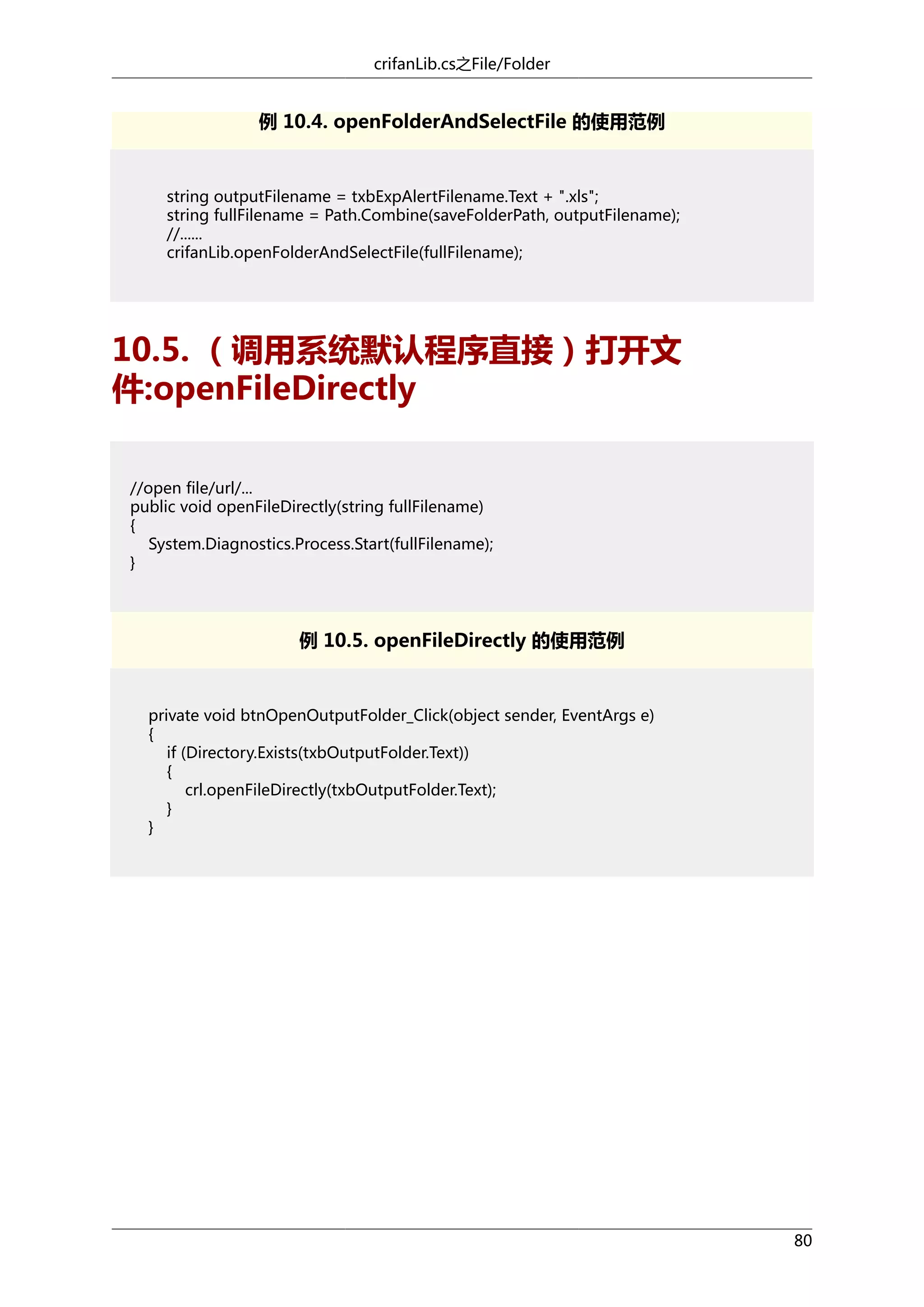 crifanLib.cs之File/Folder

例 10.4. openFolderAndSelectFile 的使用范例

string outputFilename = txbExpAlertFilename.Text + ".xls";
string fullFilename = Path.Combine(saveFolderPath, outputFilename);
//......
crifanLib.openFolderAndSelectFile(fullFilename);

10.5. （调用系统默认程序直接）打开文
件:openFileDirectly
//open file/url/...
public void openFileDirectly(string fullFilename)
{
System.Diagnostics.Process.Start(fullFilename);
}

例 10.5. openFileDirectly 的使用范例

private void btnOpenOutputFolder_Click(object sender, EventArgs e)
{
if (Directory.Exists(txbOutputFolder.Text))
{
crl.openFileDirectly(txbOutputFolder.Text);
}
}

80

 
