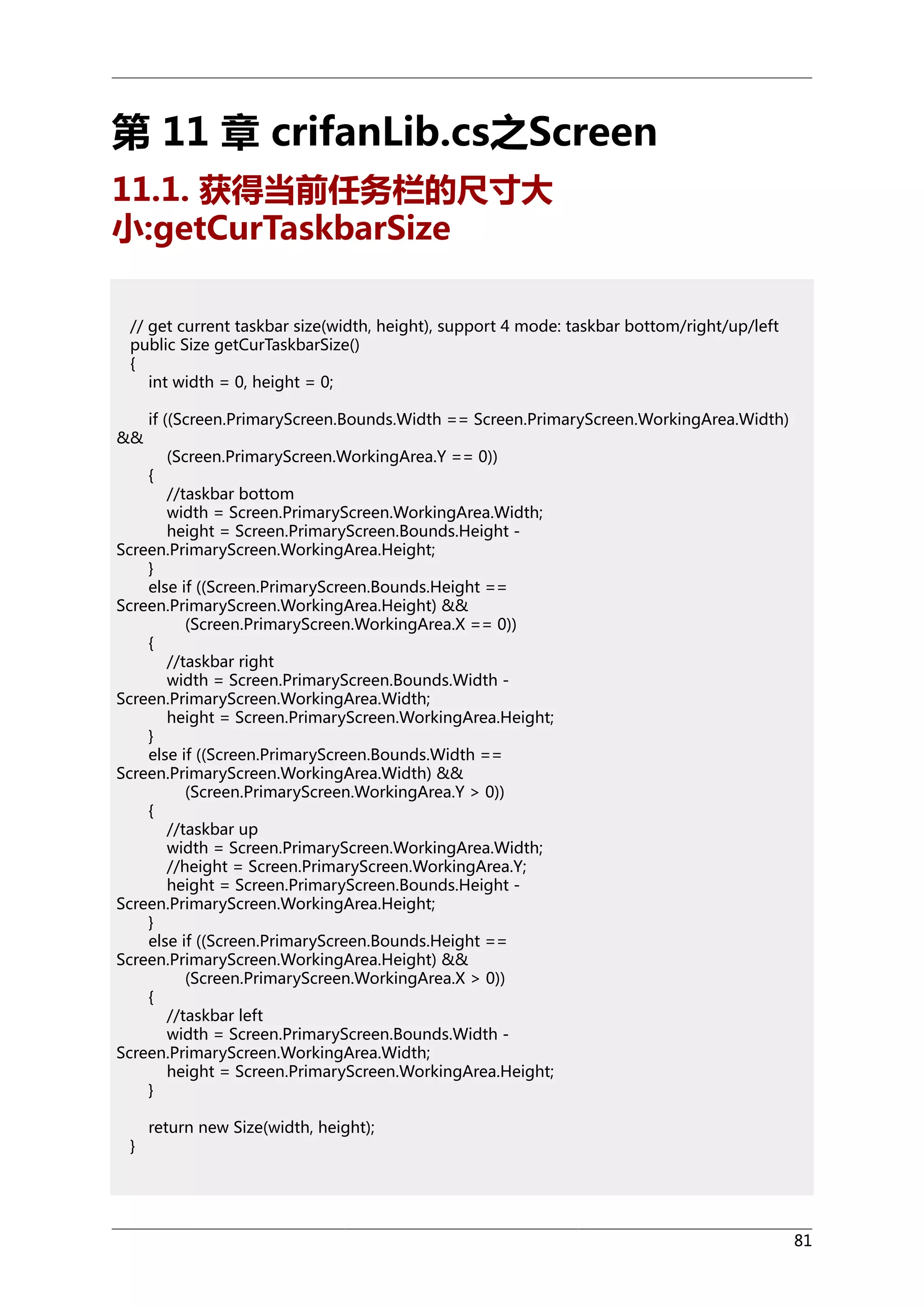 第 11 章 crifanLib.cs之Screen
11.1. 获得当前任务栏的尺寸大
小:getCurTaskbarSize
// get current taskbar size(width, height), support 4 mode: taskbar bottom/right/up/left
public Size getCurTaskbarSize()
{
int width = 0, height = 0;
&&

if ((Screen.PrimaryScreen.Bounds.Width == Screen.PrimaryScreen.WorkingArea.Width)
{

(Screen.PrimaryScreen.WorkingArea.Y == 0))

//taskbar bottom
width = Screen.PrimaryScreen.WorkingArea.Width;
height = Screen.PrimaryScreen.Bounds.Height Screen.PrimaryScreen.WorkingArea.Height;
}
else if ((Screen.PrimaryScreen.Bounds.Height ==
Screen.PrimaryScreen.WorkingArea.Height) &&
(Screen.PrimaryScreen.WorkingArea.X == 0))
{
//taskbar right
width = Screen.PrimaryScreen.Bounds.Width Screen.PrimaryScreen.WorkingArea.Width;
height = Screen.PrimaryScreen.WorkingArea.Height;
}
else if ((Screen.PrimaryScreen.Bounds.Width ==
Screen.PrimaryScreen.WorkingArea.Width) &&
(Screen.PrimaryScreen.WorkingArea.Y > 0))
{
//taskbar up
width = Screen.PrimaryScreen.WorkingArea.Width;
//height = Screen.PrimaryScreen.WorkingArea.Y;
height = Screen.PrimaryScreen.Bounds.Height Screen.PrimaryScreen.WorkingArea.Height;
}
else if ((Screen.PrimaryScreen.Bounds.Height ==
Screen.PrimaryScreen.WorkingArea.Height) &&
(Screen.PrimaryScreen.WorkingArea.X > 0))
{
//taskbar left
width = Screen.PrimaryScreen.Bounds.Width Screen.PrimaryScreen.WorkingArea.Width;
height = Screen.PrimaryScreen.WorkingArea.Height;
}
}

return new Size(width, height);

81

 