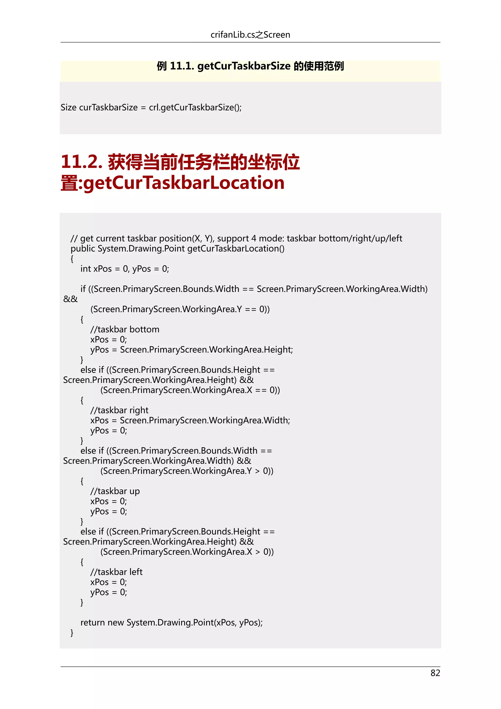 crifanLib.cs之Screen

例 11.1. getCurTaskbarSize 的使用范例

Size curTaskbarSize = crl.getCurTaskbarSize();

11.2. 获得当前任务栏的坐标位
置:getCurTaskbarLocation
// get current taskbar position(X, Y), support 4 mode: taskbar bottom/right/up/left
public System.Drawing.Point getCurTaskbarLocation()
{
int xPos = 0, yPos = 0;
&&

if ((Screen.PrimaryScreen.Bounds.Width == Screen.PrimaryScreen.WorkingArea.Width)
{

(Screen.PrimaryScreen.WorkingArea.Y == 0))
//taskbar bottom
xPos = 0;
yPos = Screen.PrimaryScreen.WorkingArea.Height;

}
else if ((Screen.PrimaryScreen.Bounds.Height ==
Screen.PrimaryScreen.WorkingArea.Height) &&
(Screen.PrimaryScreen.WorkingArea.X == 0))
{
//taskbar right
xPos = Screen.PrimaryScreen.WorkingArea.Width;
yPos = 0;
}
else if ((Screen.PrimaryScreen.Bounds.Width ==
Screen.PrimaryScreen.WorkingArea.Width) &&
(Screen.PrimaryScreen.WorkingArea.Y > 0))
{
//taskbar up
xPos = 0;
yPos = 0;
}
else if ((Screen.PrimaryScreen.Bounds.Height ==
Screen.PrimaryScreen.WorkingArea.Height) &&
(Screen.PrimaryScreen.WorkingArea.X > 0))
{
//taskbar left
xPos = 0;
yPos = 0;
}
}

return new System.Drawing.Point(xPos, yPos);

82

 