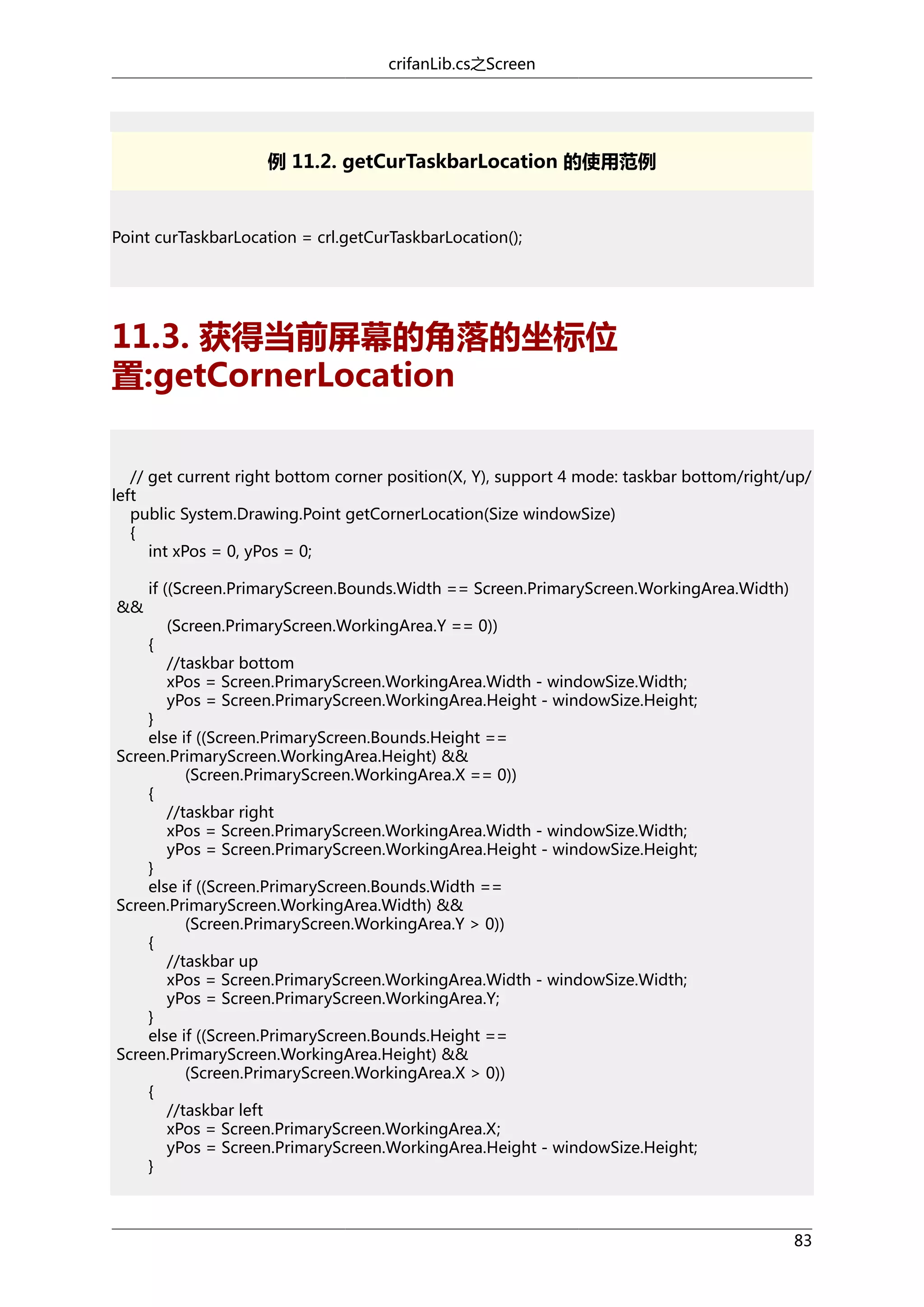 crifanLib.cs之Screen

例 11.2. getCurTaskbarLocation 的使用范例

Point curTaskbarLocation = crl.getCurTaskbarLocation();

11.3. 获得当前屏幕的角落的坐标位
置:getCornerLocation
// get current right bottom corner position(X, Y), support 4 mode: taskbar bottom/right/up/
left
public System.Drawing.Point getCornerLocation(Size windowSize)
{
int xPos = 0, yPos = 0;
&&

if ((Screen.PrimaryScreen.Bounds.Width == Screen.PrimaryScreen.WorkingArea.Width)
{

(Screen.PrimaryScreen.WorkingArea.Y == 0))
//taskbar bottom
xPos = Screen.PrimaryScreen.WorkingArea.Width - windowSize.Width;
yPos = Screen.PrimaryScreen.WorkingArea.Height - windowSize.Height;

}
else if ((Screen.PrimaryScreen.Bounds.Height ==
Screen.PrimaryScreen.WorkingArea.Height) &&
(Screen.PrimaryScreen.WorkingArea.X == 0))
{
//taskbar right
xPos = Screen.PrimaryScreen.WorkingArea.Width - windowSize.Width;
yPos = Screen.PrimaryScreen.WorkingArea.Height - windowSize.Height;
}
else if ((Screen.PrimaryScreen.Bounds.Width ==
Screen.PrimaryScreen.WorkingArea.Width) &&
(Screen.PrimaryScreen.WorkingArea.Y > 0))
{
//taskbar up
xPos = Screen.PrimaryScreen.WorkingArea.Width - windowSize.Width;
yPos = Screen.PrimaryScreen.WorkingArea.Y;
}
else if ((Screen.PrimaryScreen.Bounds.Height ==
Screen.PrimaryScreen.WorkingArea.Height) &&
(Screen.PrimaryScreen.WorkingArea.X > 0))
{
//taskbar left
xPos = Screen.PrimaryScreen.WorkingArea.X;
yPos = Screen.PrimaryScreen.WorkingArea.Height - windowSize.Height;
}

83

 