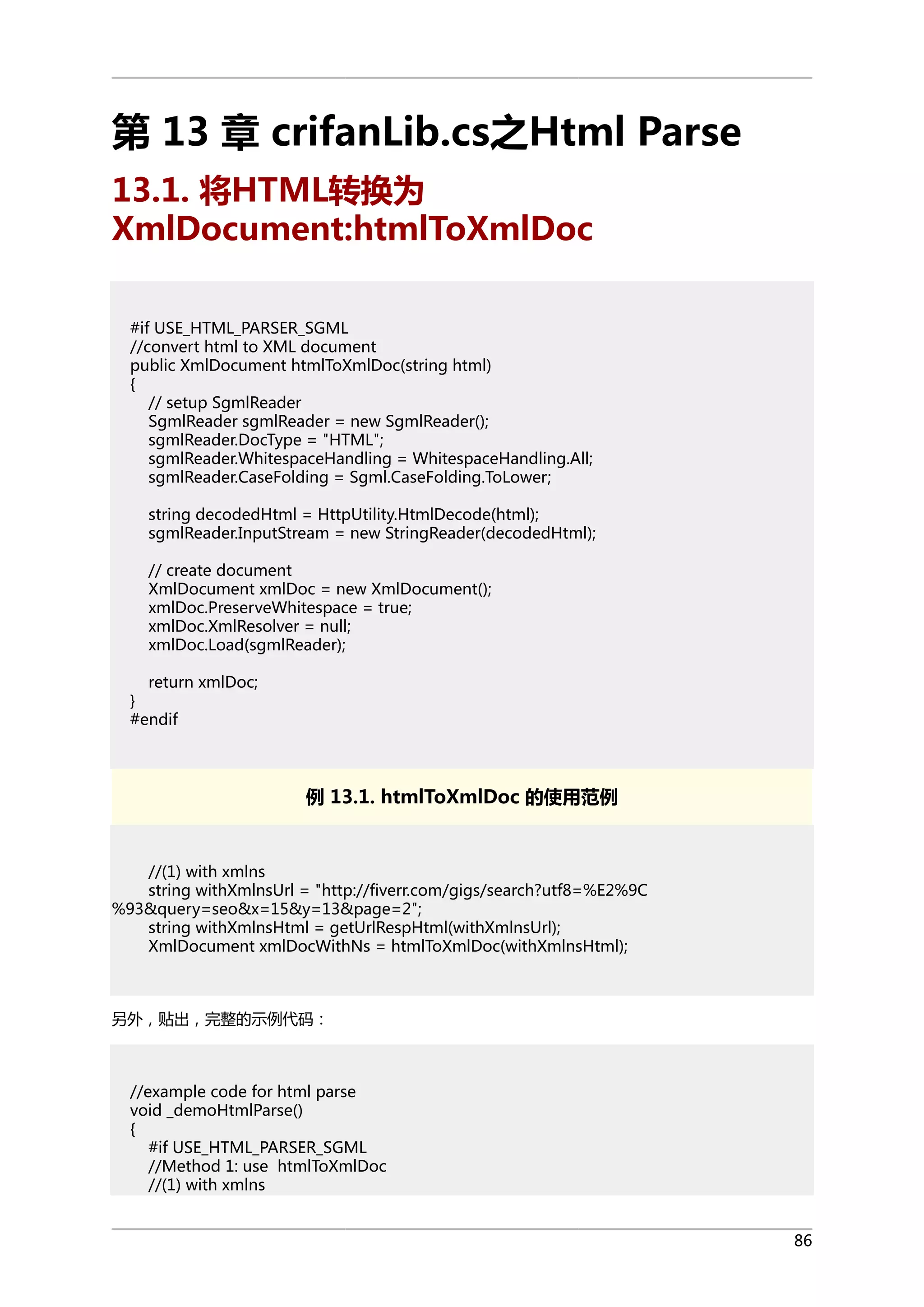 第 13 章 crifanLib.cs之Html Parse
13.1. 将HTML转换为
XmlDocument:htmlToXmlDoc
#if USE_HTML_PARSER_SGML
//convert html to XML document
public XmlDocument htmlToXmlDoc(string html)
{
// setup SgmlReader
SgmlReader sgmlReader = new SgmlReader();
sgmlReader.DocType = "HTML";
sgmlReader.WhitespaceHandling = WhitespaceHandling.All;
sgmlReader.CaseFolding = Sgml.CaseFolding.ToLower;
string decodedHtml = HttpUtility.HtmlDecode(html);
sgmlReader.InputStream = new StringReader(decodedHtml);
// create document
XmlDocument xmlDoc = new XmlDocument();
xmlDoc.PreserveWhitespace = true;
xmlDoc.XmlResolver = null;
xmlDoc.Load(sgmlReader);
return xmlDoc;
}
#endif

例 13.1. htmlToXmlDoc 的使用范例

//(1) with xmlns
string withXmlnsUrl = "http://fiverr.com/gigs/search?utf8=%E2%9C
%93&query=seo&x=15&y=13&page=2";
string withXmlnsHtml = getUrlRespHtml(withXmlnsUrl);
XmlDocument xmlDocWithNs = htmlToXmlDoc(withXmlnsHtml);

另外，贴出，完整的示例代码：

//example code for html parse
void _demoHtmlParse()
{
#if USE_HTML_PARSER_SGML
//Method 1: use htmlToXmlDoc
//(1) with xmlns
86

 