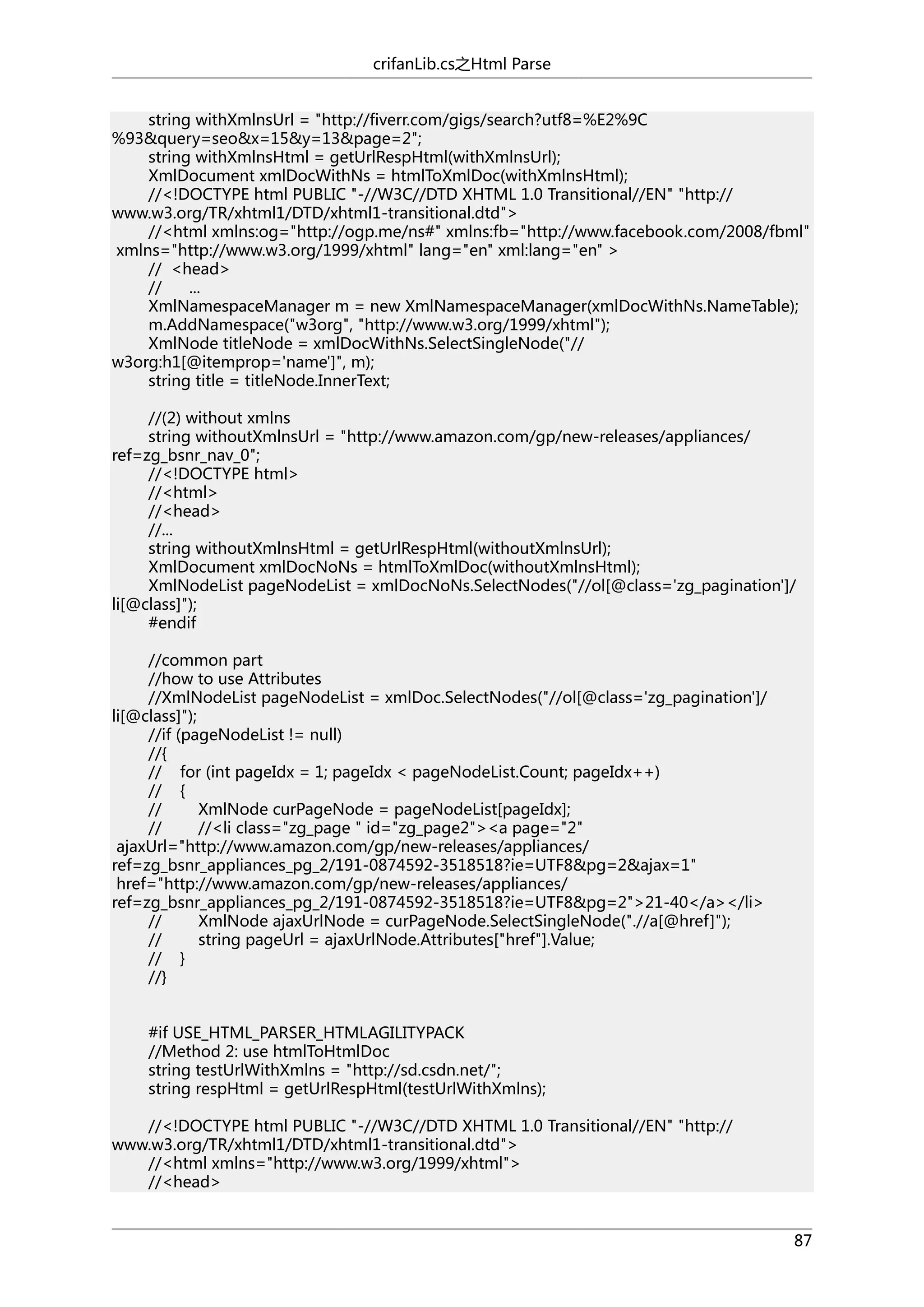crifanLib.cs之Html Parse
string withXmlnsUrl = "http://fiverr.com/gigs/search?utf8=%E2%9C
%93&query=seo&x=15&y=13&page=2";
string withXmlnsHtml = getUrlRespHtml(withXmlnsUrl);
XmlDocument xmlDocWithNs = htmlToXmlDoc(withXmlnsHtml);
//<!DOCTYPE html PUBLIC "-//W3C//DTD XHTML 1.0 Transitional//EN" "http://
www.w3.org/TR/xhtml1/DTD/xhtml1-transitional.dtd">
//<html xmlns:og="http://ogp.me/ns#" xmlns:fb="http://www.facebook.com/2008/fbml"
xmlns="http://www.w3.org/1999/xhtml" lang="en" xml:lang="en" >
// <head>
//
...
XmlNamespaceManager m = new XmlNamespaceManager(xmlDocWithNs.NameTable);
m.AddNamespace("w3org", "http://www.w3.org/1999/xhtml");
XmlNode titleNode = xmlDocWithNs.SelectSingleNode("//
w3org:h1[@itemprop='name']", m);
string title = titleNode.InnerText;
//(2) without xmlns
string withoutXmlnsUrl = "http://www.amazon.com/gp/new-releases/appliances/
ref=zg_bsnr_nav_0";
//<!DOCTYPE html>
//<html>
//<head>
//...
string withoutXmlnsHtml = getUrlRespHtml(withoutXmlnsUrl);
XmlDocument xmlDocNoNs = htmlToXmlDoc(withoutXmlnsHtml);
XmlNodeList pageNodeList = xmlDocNoNs.SelectNodes("//ol[@class='zg_pagination']/
li[@class]");
#endif
//common part
//how to use Attributes
//XmlNodeList pageNodeList = xmlDoc.SelectNodes("//ol[@class='zg_pagination']/
li[@class]");
//if (pageNodeList != null)
//{
// for (int pageIdx = 1; pageIdx < pageNodeList.Count; pageIdx++)
// {
//
XmlNode curPageNode = pageNodeList[pageIdx];
//
//<li class="zg_page " id="zg_page2"><a page="2"
ajaxUrl="http://www.amazon.com/gp/new-releases/appliances/
ref=zg_bsnr_appliances_pg_2/191-0874592-3518518?ie=UTF8&pg=2&ajax=1"
href="http://www.amazon.com/gp/new-releases/appliances/
ref=zg_bsnr_appliances_pg_2/191-0874592-3518518?ie=UTF8&pg=2">21-40</a></li>
//
XmlNode ajaxUrlNode = curPageNode.SelectSingleNode(".//a[@href]");
//
string pageUrl = ajaxUrlNode.Attributes["href"].Value;
// }
//}
#if USE_HTML_PARSER_HTMLAGILITYPACK
//Method 2: use htmlToHtmlDoc
string testUrlWithXmlns = "http://sd.csdn.net/";
string respHtml = getUrlRespHtml(testUrlWithXmlns);
//<!DOCTYPE html PUBLIC "-//W3C//DTD XHTML 1.0 Transitional//EN" "http://
www.w3.org/TR/xhtml1/DTD/xhtml1-transitional.dtd">
//<html xmlns="http://www.w3.org/1999/xhtml">
//<head>
87

 