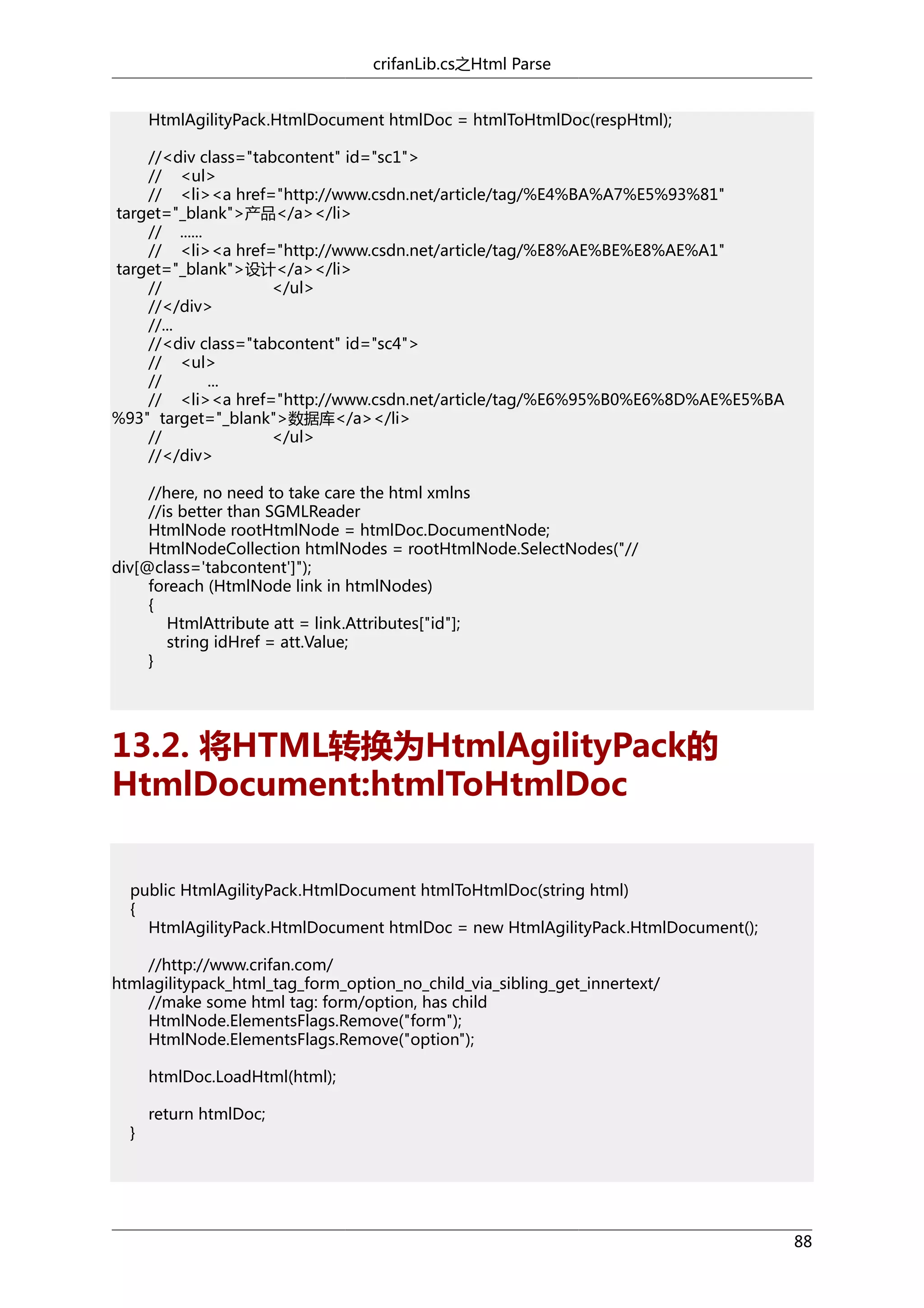 crifanLib.cs之Html Parse
HtmlAgilityPack.HtmlDocument htmlDoc = htmlToHtmlDoc(respHtml);
//<div class="tabcontent" id="sc1">
// <ul>
// <li><a href="http://www.csdn.net/article/tag/%E4%BA%A7%E5%93%81"
target="_blank">产品</a></li>
// ......
// <li><a href="http://www.csdn.net/article/tag/%E8%AE%BE%E8%AE%A1"
target="_blank">设计</a></li>
//
</ul>
//</div>
//...
//<div class="tabcontent" id="sc4">
// <ul>
//
...
// <li><a href="http://www.csdn.net/article/tag/%E6%95%B0%E6%8D%AE%E5%BA
%93" target="_blank">数据库</a></li>
//
</ul>
//</div>
//here, no need to take care the html xmlns
//is better than SGMLReader
HtmlNode rootHtmlNode = htmlDoc.DocumentNode;
HtmlNodeCollection htmlNodes = rootHtmlNode.SelectNodes("//
div[@class='tabcontent']");
foreach (HtmlNode link in htmlNodes)
{
HtmlAttribute att = link.Attributes["id"];
string idHref = att.Value;
}

13.2. 将HTML转换为HtmlAgilityPack的
HtmlDocument:htmlToHtmlDoc
public HtmlAgilityPack.HtmlDocument htmlToHtmlDoc(string html)
{
HtmlAgilityPack.HtmlDocument htmlDoc = new HtmlAgilityPack.HtmlDocument();
//http://www.crifan.com/
htmlagilitypack_html_tag_form_option_no_child_via_sibling_get_innertext/
//make some html tag: form/option, has child
HtmlNode.ElementsFlags.Remove("form");
HtmlNode.ElementsFlags.Remove("option");
htmlDoc.LoadHtml(html);
}

return htmlDoc;

88

 