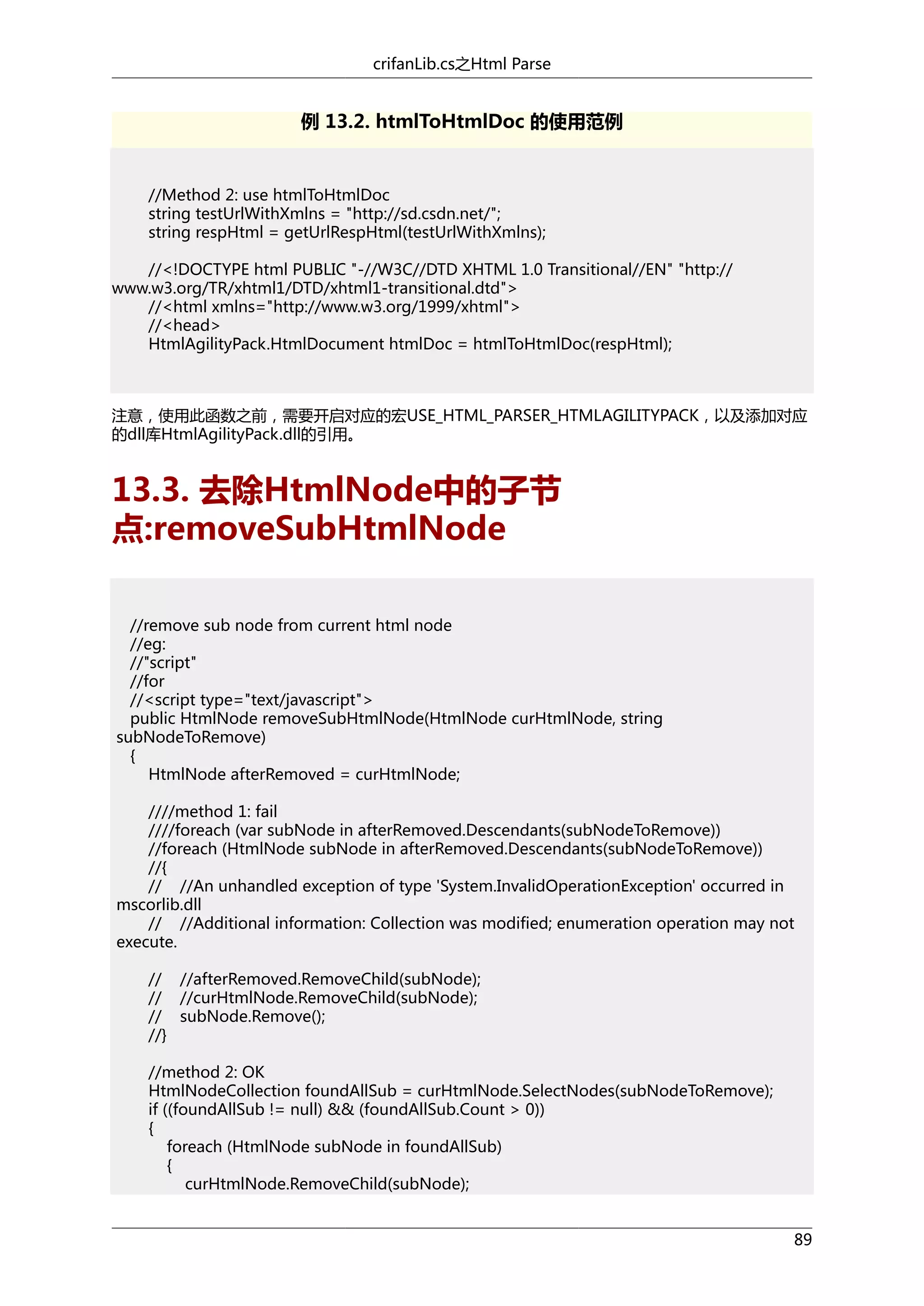 crifanLib.cs之Html Parse

例 13.2. htmlToHtmlDoc 的使用范例

//Method 2: use htmlToHtmlDoc
string testUrlWithXmlns = "http://sd.csdn.net/";
string respHtml = getUrlRespHtml(testUrlWithXmlns);
//<!DOCTYPE html PUBLIC "-//W3C//DTD XHTML 1.0 Transitional//EN" "http://
www.w3.org/TR/xhtml1/DTD/xhtml1-transitional.dtd">
//<html xmlns="http://www.w3.org/1999/xhtml">
//<head>
HtmlAgilityPack.HtmlDocument htmlDoc = htmlToHtmlDoc(respHtml);

注意，使用此函数之前，需要开启对应的宏USE_HTML_PARSER_HTMLAGILITYPACK，以及添加对应
的dll库HtmlAgilityPack.dll的引用。

13.3. 去除HtmlNode中的子节
点:removeSubHtmlNode
//remove sub node from current html node
//eg:
//"script"
//for
//<script type="text/javascript">
public HtmlNode removeSubHtmlNode(HtmlNode curHtmlNode, string
subNodeToRemove)
{
HtmlNode afterRemoved = curHtmlNode;
////method 1: fail
////foreach (var subNode in afterRemoved.Descendants(subNodeToRemove))
//foreach (HtmlNode subNode in afterRemoved.Descendants(subNodeToRemove))
//{
// //An unhandled exception of type 'System.InvalidOperationException' occurred in
mscorlib.dll
// //Additional information: Collection was modified; enumeration operation may not
execute.
// //afterRemoved.RemoveChild(subNode);
// //curHtmlNode.RemoveChild(subNode);
// subNode.Remove();
//}
//method 2: OK
HtmlNodeCollection foundAllSub = curHtmlNode.SelectNodes(subNodeToRemove);
if ((foundAllSub != null) && (foundAllSub.Count > 0))
{
foreach (HtmlNode subNode in foundAllSub)
{
curHtmlNode.RemoveChild(subNode);
89

 