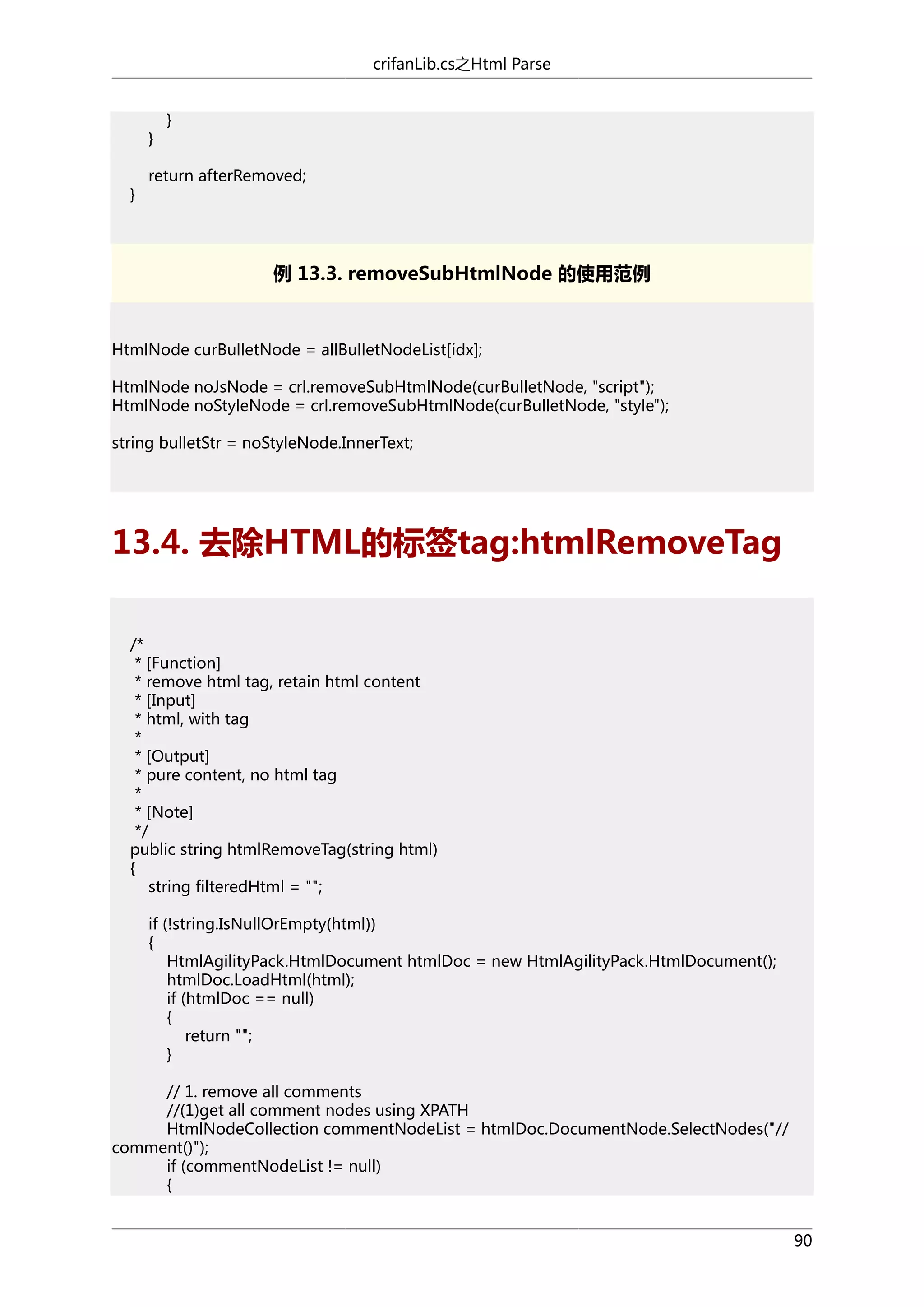 crifanLib.cs之Html Parse

}
}

}

return afterRemoved;

例 13.3. removeSubHtmlNode 的使用范例

HtmlNode curBulletNode = allBulletNodeList[idx];
HtmlNode noJsNode = crl.removeSubHtmlNode(curBulletNode, "script");
HtmlNode noStyleNode = crl.removeSubHtmlNode(curBulletNode, "style");
string bulletStr = noStyleNode.InnerText;

13.4. 去除HTML的标签tag:htmlRemoveTag
/*
* [Function]
* remove html tag, retain html content
* [Input]
* html, with tag
*
* [Output]
* pure content, no html tag
*
* [Note]
*/
public string htmlRemoveTag(string html)
{
string filteredHtml = "";
if (!string.IsNullOrEmpty(html))
{
HtmlAgilityPack.HtmlDocument htmlDoc = new HtmlAgilityPack.HtmlDocument();
htmlDoc.LoadHtml(html);
if (htmlDoc == null)
{
return "";
}
// 1. remove all comments
//(1)get all comment nodes using XPATH
HtmlNodeCollection commentNodeList = htmlDoc.DocumentNode.SelectNodes("//
comment()");
if (commentNodeList != null)
{
90

 