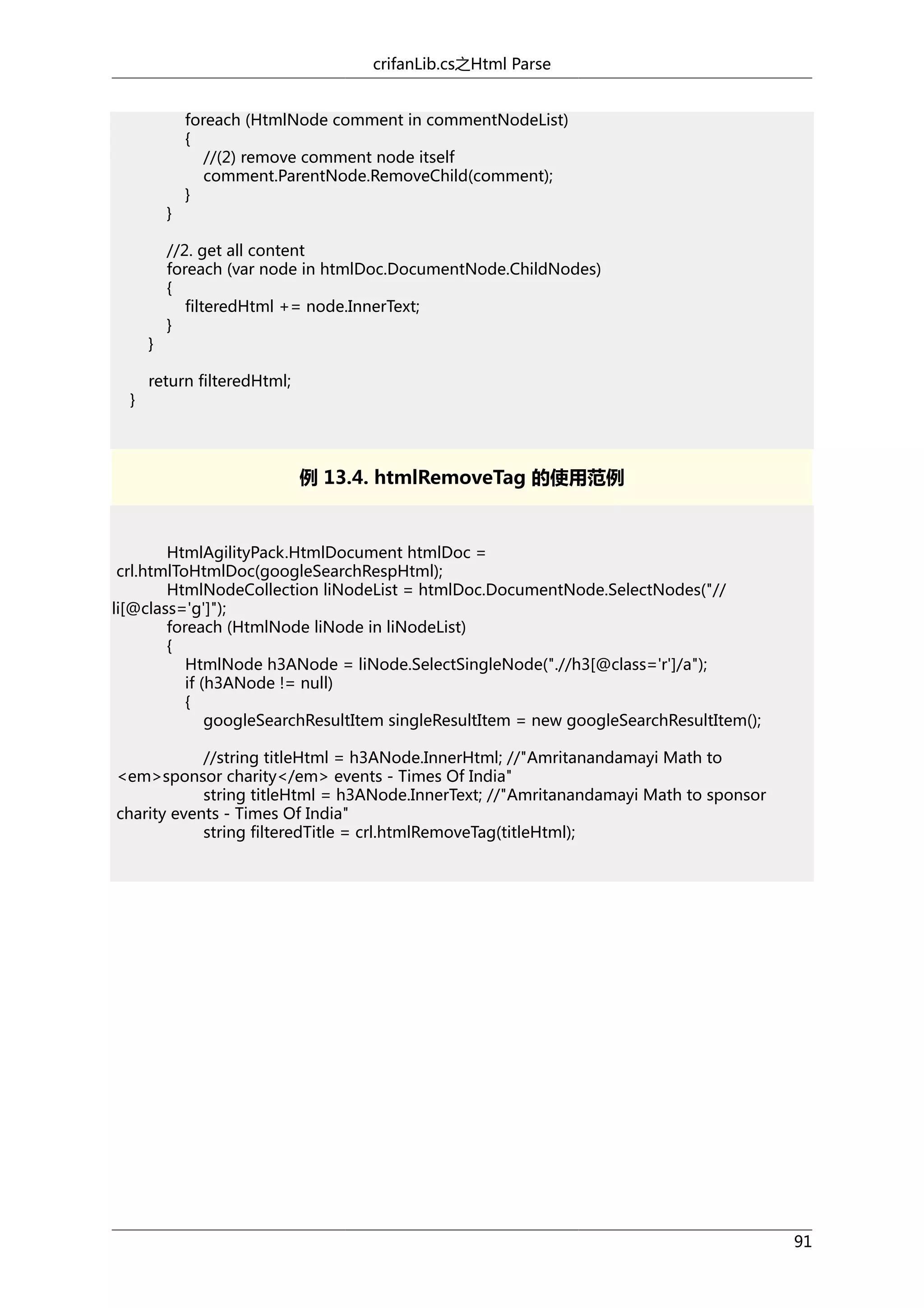 crifanLib.cs之Html Parse

}

}
}

foreach (HtmlNode comment in commentNodeList)
{
//(2) remove comment node itself
comment.ParentNode.RemoveChild(comment);
}

//2. get all content
foreach (var node in htmlDoc.DocumentNode.ChildNodes)
{
filteredHtml += node.InnerText;
}

return filteredHtml;

例 13.4. htmlRemoveTag 的使用范例

HtmlAgilityPack.HtmlDocument htmlDoc =
crl.htmlToHtmlDoc(googleSearchRespHtml);
HtmlNodeCollection liNodeList = htmlDoc.DocumentNode.SelectNodes("//
li[@class='g']");
foreach (HtmlNode liNode in liNodeList)
{
HtmlNode h3ANode = liNode.SelectSingleNode(".//h3[@class='r']/a");
if (h3ANode != null)
{
googleSearchResultItem singleResultItem = new googleSearchResultItem();
//string titleHtml = h3ANode.InnerHtml; //"Amritanandamayi Math to
<em>sponsor charity</em> events - Times Of India"
string titleHtml = h3ANode.InnerText; //"Amritanandamayi Math to sponsor
charity events - Times Of India"
string filteredTitle = crl.htmlRemoveTag(titleHtml);

91

 