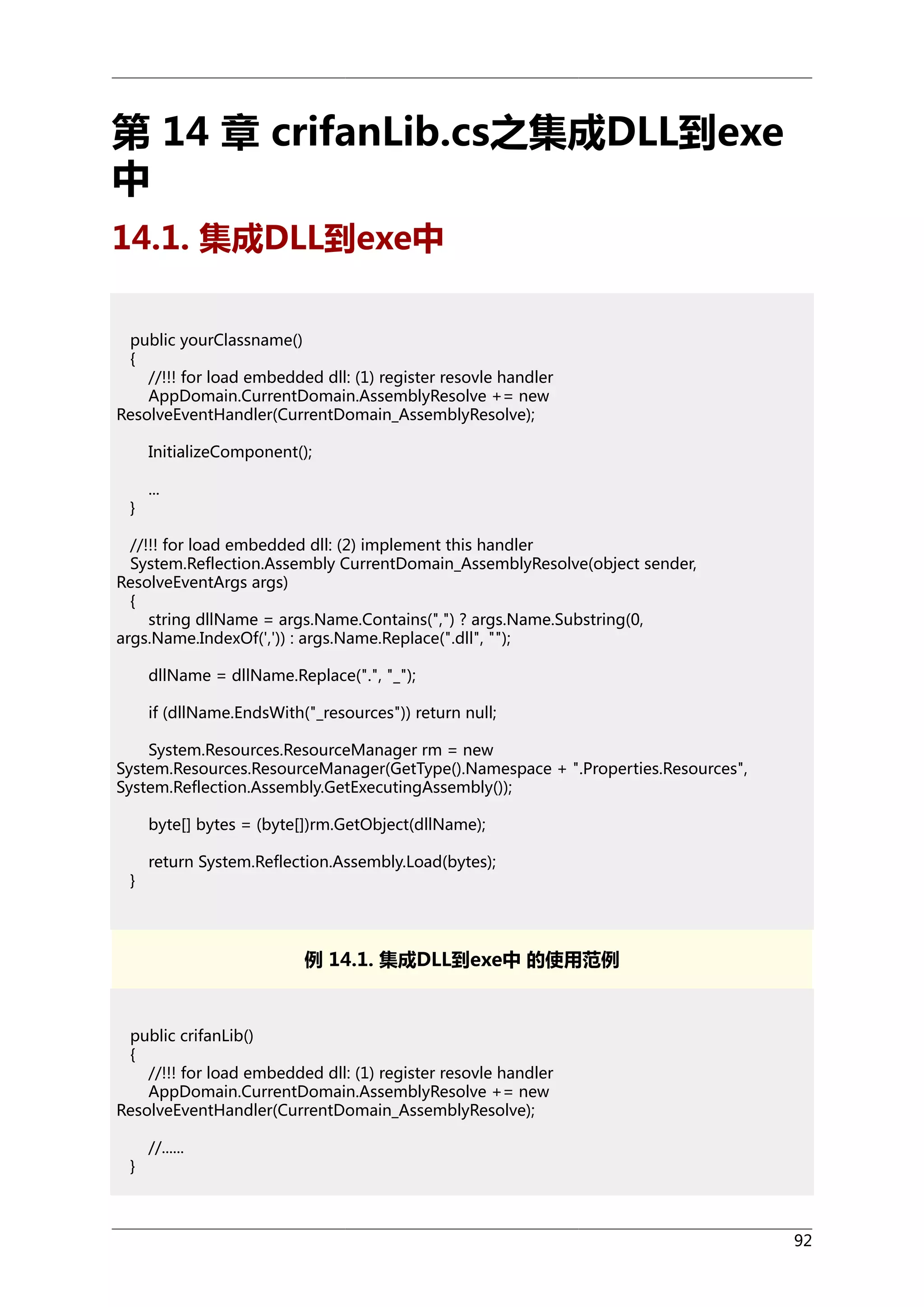 第 14 章 crifanLib.cs之集成DLL到exe
中
14.1. 集成DLL到exe中
public yourClassname()
{
//!!! for load embedded dll: (1) register resovle handler
AppDomain.CurrentDomain.AssemblyResolve += new
ResolveEventHandler(CurrentDomain_AssemblyResolve);
InitializeComponent();
}

...

//!!! for load embedded dll: (2) implement this handler
System.Reflection.Assembly CurrentDomain_AssemblyResolve(object sender,
ResolveEventArgs args)
{
string dllName = args.Name.Contains(",") ? args.Name.Substring(0,
args.Name.IndexOf(',')) : args.Name.Replace(".dll", "");
dllName = dllName.Replace(".", "_");
if (dllName.EndsWith("_resources")) return null;
System.Resources.ResourceManager rm = new
System.Resources.ResourceManager(GetType().Namespace + ".Properties.Resources",
System.Reflection.Assembly.GetExecutingAssembly());
byte[] bytes = (byte[])rm.GetObject(dllName);
}

return System.Reflection.Assembly.Load(bytes);

例 14.1. 集成DLL到exe中 的使用范例

public crifanLib()
{
//!!! for load embedded dll: (1) register resovle handler
AppDomain.CurrentDomain.AssemblyResolve += new
ResolveEventHandler(CurrentDomain_AssemblyResolve);
}

//......

92

 