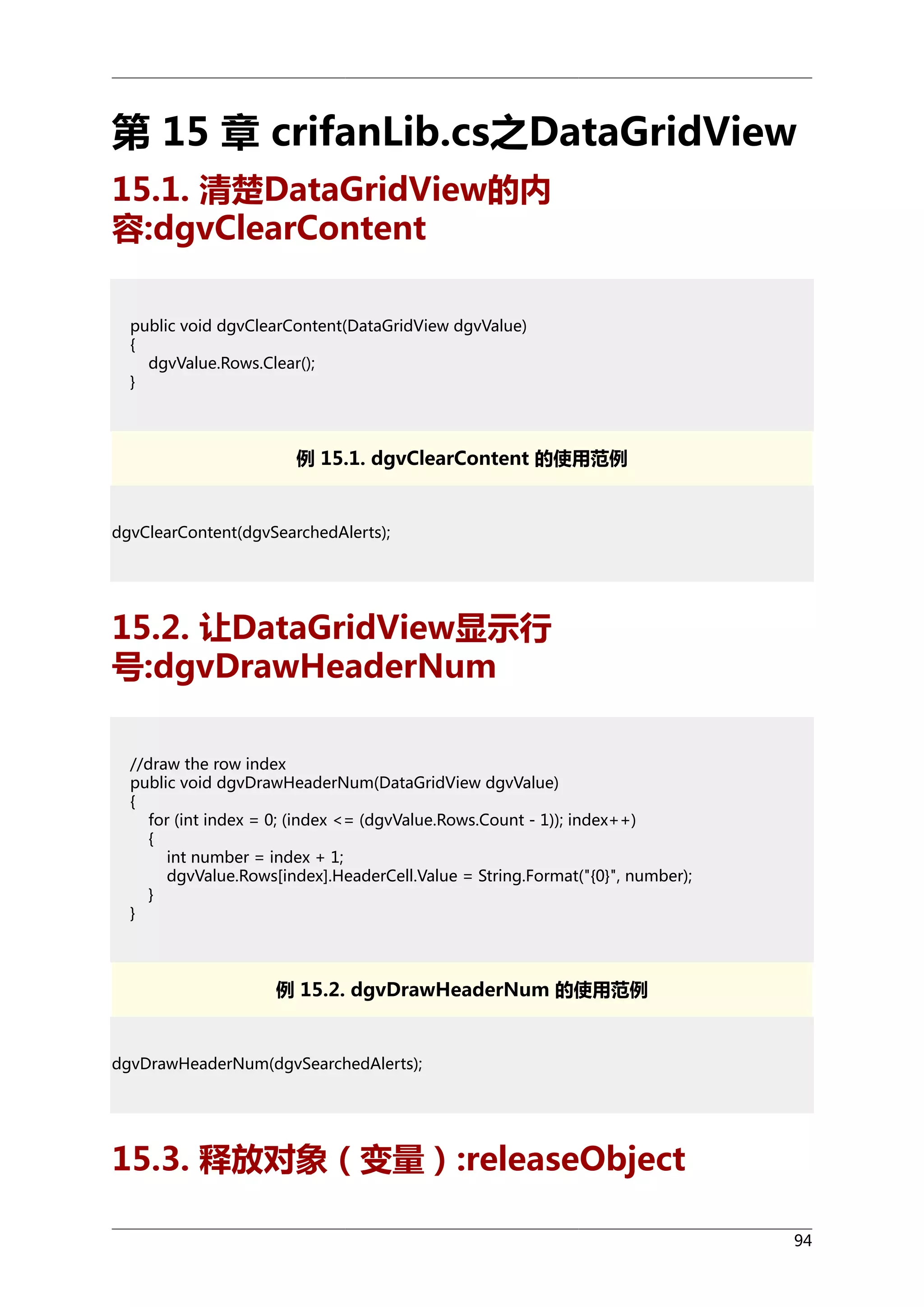 第 15 章 crifanLib.cs之DataGridView
15.1. 清楚DataGridView的内
容:dgvClearContent
public void dgvClearContent(DataGridView dgvValue)
{
dgvValue.Rows.Clear();
}

例 15.1. dgvClearContent 的使用范例

dgvClearContent(dgvSearchedAlerts);

15.2. 让DataGridView显示行
号:dgvDrawHeaderNum
//draw the row index
public void dgvDrawHeaderNum(DataGridView dgvValue)
{
for (int index = 0; (index <= (dgvValue.Rows.Count - 1)); index++)
{
int number = index + 1;
dgvValue.Rows[index].HeaderCell.Value = String.Format("{0}", number);
}
}

例 15.2. dgvDrawHeaderNum 的使用范例

dgvDrawHeaderNum(dgvSearchedAlerts);

15.3. 释放对象（变量）:releaseObject
94

 